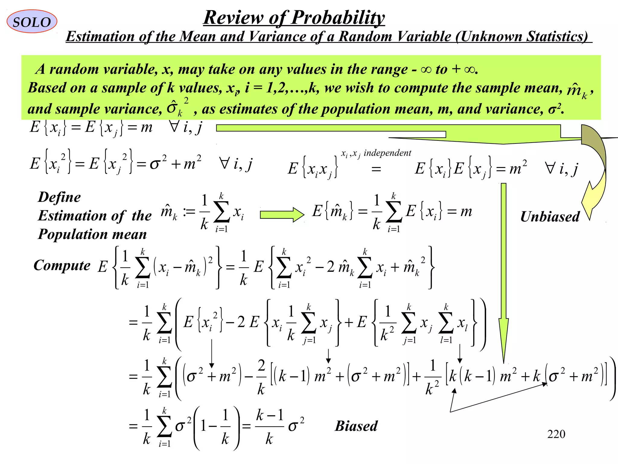 220
SOLO Review of Probability
Estimation of the Mean and Variance of a Random Variable (Unknown Statistics)
{ } { } jimxExE ji ,∀==
Define
Estimation of the
Population mean
∑=
=
k
i
ik x
k
m
1
1
:ˆ
A random variable, x, may take on any values in the range - ∞ to + ∞.
Based on a sample of k values, xi, i = 1,2,…,k, we wish to compute the sample mean, ,
and sample variance, , as estimates of the population mean, m, and variance, σ2
.
2
ˆkσ
kmˆ
( )
{ }
( ) ( ) ( )[ ] ( ) ( )[ ]
2
1
2
1
222
2
22222
1 11
2
1
2
2
11
2
1
2
11
1
1
1
1
1
21
11
2
1
ˆˆ2
1
ˆ
1
σσ
σσσ
k
k
kk
mkmkk
k
mmk
k
m
k
xx
k
Ex
k
xExE
k
mxmxE
k
mx
k
E
k
i
k
i
k
i
k
l
l
k
j
j
k
j
jii
k
k
i
ik
k
i
i
k
i
ki
−
=





−=






++−+++−−+=














+






−=






+−=






−
∑
∑
∑ ∑∑∑
∑∑∑
=
=
= ===
===
{ } { } jimxExE ji ,2222
∀+== σ
{ } { } mxE
k
mE
k
i
ik == ∑=1
1
ˆ
{ } { } { } jimxExExxE ji
tindependenxx
ji
ji
,2
,
∀==
Compute
Biased
Unbiased
 