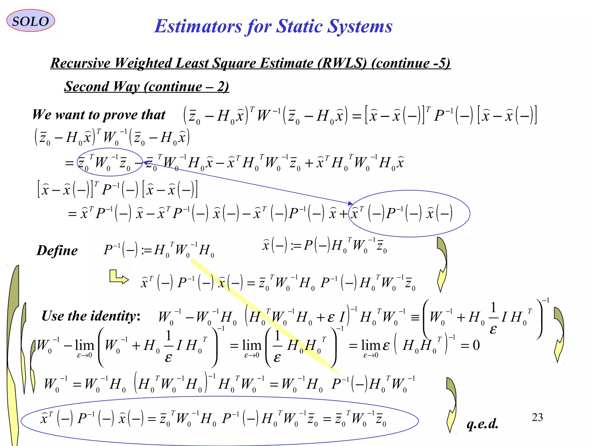 23
( ) 0
1
00
1
: HWHP
T −−
=− ( ) ( ) 0
1
00
: zWHPx
T −
−=−

SOLO
Recursive Weighted Least Square Estimate (RWLS) (continue -5)
Second Way (continue – 2)
We want to prove that
Define
( ) ( ) ( )[ ] ( ) ( )[ ]−−−−−=−− −−
xxPxxxHzWxHz
TT  1
00
1
00
( ) ( )
xHWHxzWHxxHWzzWz
xHzWxHz
TTTTTT
T


0
1
000
1
000
1
000
1
00
00
1
000
−−−−
−
+−−=
−−
( )[ ] ( ) ( )[ ]
( ) ( ) ( ) ( ) ( ) ( ) ( ) ( )−−−+−−−−−−−=
−−−−−
−−−−
−
xPxxPxxPxxPx
xxPxx
TTTT
T


1111
1
( ) ( ) ( ) ( ) 0
1
00
1
0
1
00
1
zWHPHWzxPx
TTT −−−−
−=−−−

Use the identity: ( )
1
00
1
0
1
00
1
0
1
000
1
0
1
0
1
−
−−−−−−






+≡+−
TTT
HIHWWHIHWHHWW
ε
ε
( ) 0lim
1
lim
1
lim
1
00
0
1
00
0
1
00
1
0
0
1
0 ==





=





+−
−
→
−
→
−
−
→
− TTT
HHHHHIHWW ε
εε εεε
( ) ( ) 1
00
1
0
1
0
1
00
1
0
1
000
1
0
1
0
−−−−−−−−
−== WHPHWWHHWHHWW
TTT
( ) ( ) ( ) ( ) 0
1
000
1
00
1
0
1
00
1
zWzzWHPHWzxPx
TTTT −−−−−
=−=−−−

q.e.d.
Estimators for Static Systems
 