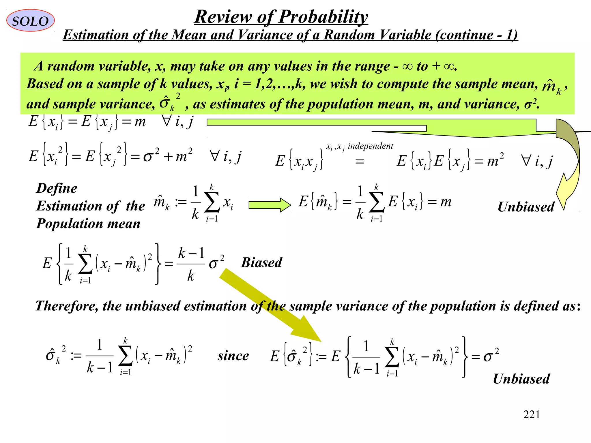 221
SOLO Review of Probability
Estimation of the Mean and Variance of a Random Variable (continue - 1)
{ } { } jimxExE ji ,∀==
Define
Estimation of the
Population mean
∑=
=
k
i
ik x
k
m
1
1
:ˆ
A random variable, x, may take on any values in the range - ∞ to + ∞.
Based on a sample of k values, xi, i = 1,2,…,k, we wish to compute the sample mean, ,
and sample variance, , as estimates of the population mean, m, and variance, σ2
.
2
ˆkσ
kmˆ
( ) 2
1
2 1
ˆ
1
σ
k
k
mx
k
E
k
i
ki
−
=






−∑=
{ } { } jimxExE ji ,2222
∀+== σ
{ } { } mxE
k
mE
k
i
ik == ∑=1
1
ˆ
{ } { } { } jimxExExxE ji
tindependenxx
ji
ji
,2
,
∀==
Biased
Unbiased
Therefore, the unbiased estimation of the sample variance of the population is defined as:
( )∑=
−
−
=
k
i
kik mx
k 1
22
ˆ
1
1
:ˆσ since { } ( ) 2
1
22
ˆ
1
1
:ˆ σσ =






−
−
= ∑=
k
i
kik mx
k
EE
Unbiased
 