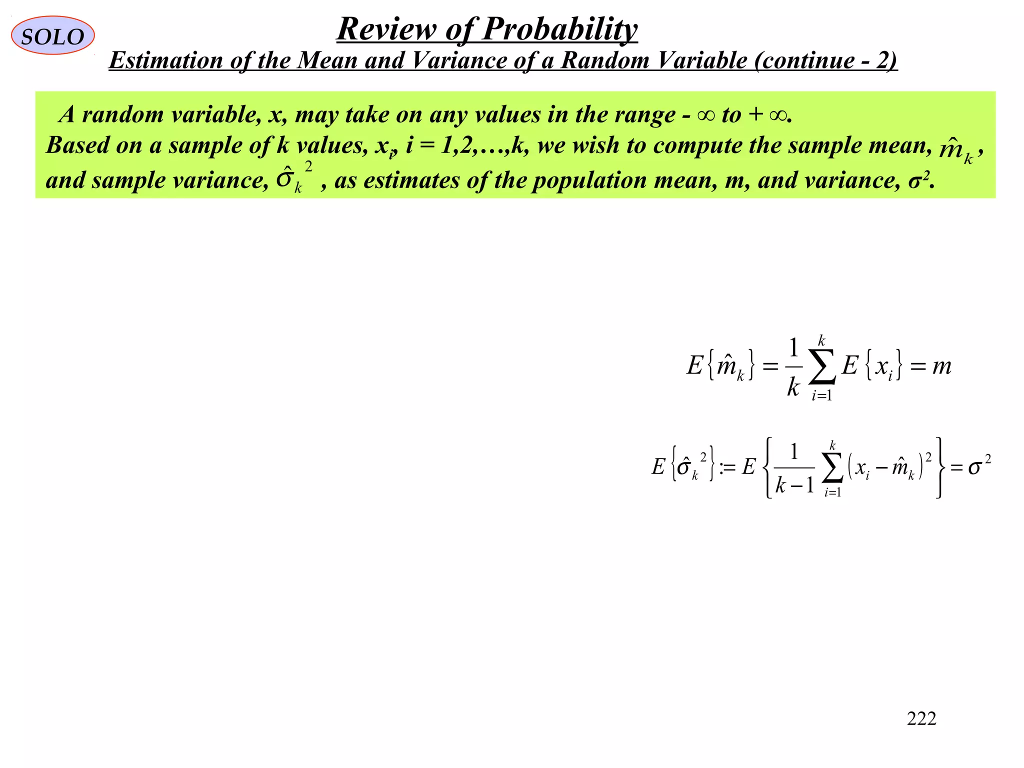 222
SOLO Review of Probability
Estimation of the Mean and Variance of a Random Variable (continue - 2)
A random variable, x, may take on any values in the range - ∞ to + ∞.
Based on a sample of k values, xi, i = 1,2,…,k, we wish to compute the sample mean, ,
and sample variance, , as estimates of the population mean, m, and variance, σ2
.
2
ˆkσ
kmˆ
{ } { } mxE
k
mE
k
i
ik == ∑=1
1
ˆ
{ } ( ) 2
1
22
ˆ
1
1
:ˆ σσ =






−
−
= ∑=
k
i
kik mx
k
EE
 