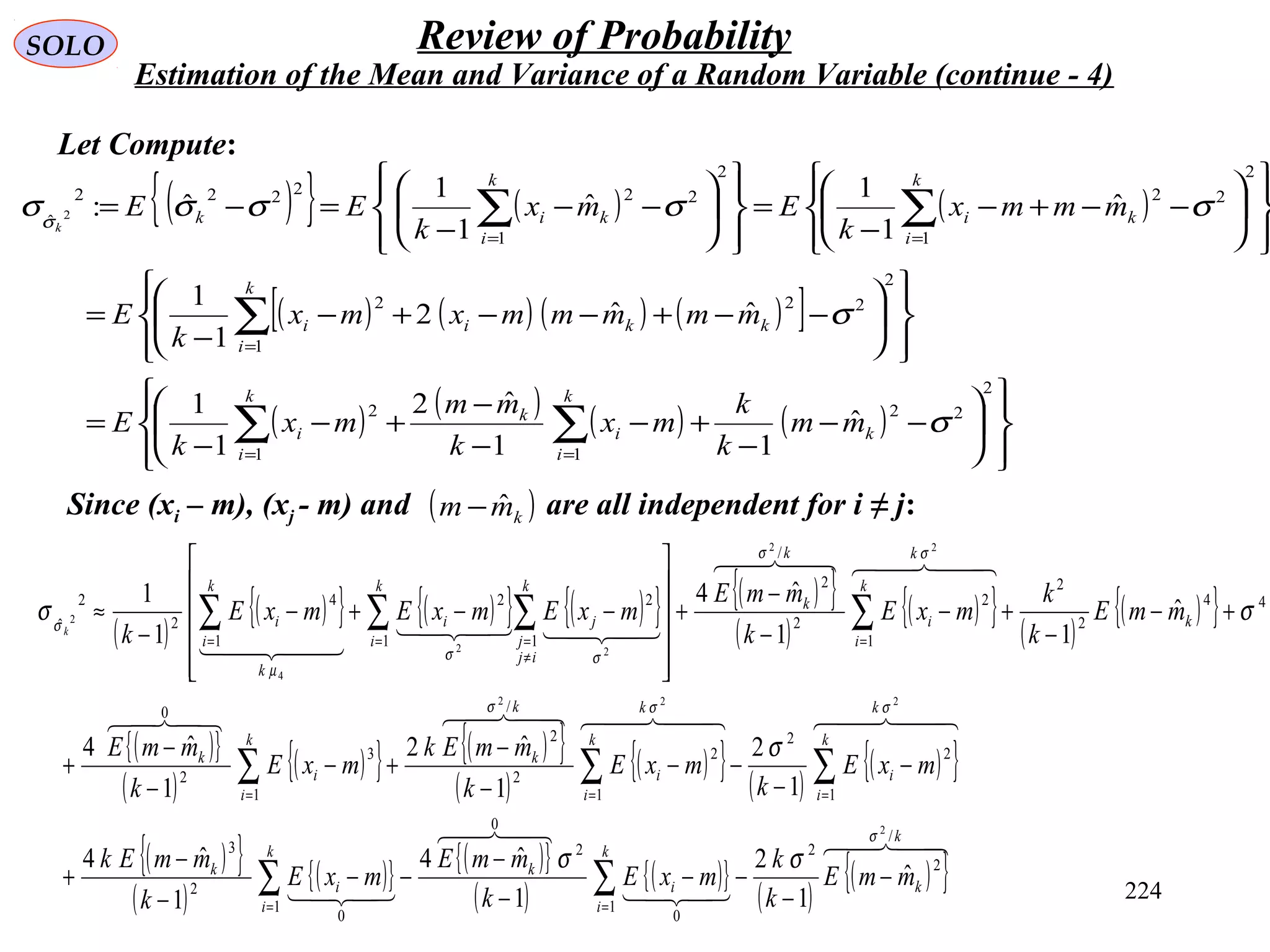 224
SOLO Review of Probability
Estimation of the Mean and Variance of a Random Variable (continue - 4)
Let Compute:
( ){ } ( ) ( )
( ) ( ) ( ) ( )[ ]
( ) ( ) ( ) ( )














−−
−
+−
−
−
+−
−
=














−−+−−+−
−
=














−−+−
−
=














−−
−
=−=
∑∑
∑
∑∑
==
=
==
2
22
11
2
2
2
1
22
2
2
1
2
2
2
1
22222
ˆ
ˆ
11
ˆ2
1
1
ˆˆ2
1
1
ˆ
1
1
ˆ
1
1
ˆ:2
σ
σ
σσσσσσ
k
k
i
i
k
k
i
i
k
i
kkii
k
i
ki
k
i
kik
mm
k
k
mx
k
mm
mx
k
E
mmmmmxmx
k
E
mmmx
k
Emx
k
EE
k
( )
( ){ } ( ){ } ( ){ } ( ){ }
( )
( ){ } ( )
( ){ }
( ){ }
( )
( ){ } ( ){ }
( )
( ){ } ( )
( ){ }
( ){ }
( )
( ){ } ( ){ }
( )
( ){ }
( )
( ){ }




    
  

  
k
k
k
i
i
k
k
i
i
k
k
k
i
i
k
k
i
i
k
k
k
i
i
k
k
k
k
i
i
k
k
k
i
k
ij
j
ji
k
k
i
i
mmE
k
k
mxE
k
mmE
mxE
k
mmEk
mxE
k
mxE
k
mmEk
mxE
k
mmE
mmE
k
k
mxE
k
mmE
mxEmxEmxE
kk
/
2
2
1
0
2
0
1
0
2
3
1
2
2
1
2
2
/
2
1
3
2
0
44
2
2
1
2
2
/
2
1 1
22
1
4
2
2
ˆ
2
222
22
22
4
2
ˆ
1
2
1
ˆ4
1
ˆ4
1
2
1
ˆ2
1
ˆ4
ˆ
11
ˆ4
1
1
σ
σσσ
σσ
σσ
µ
σ
σσ
σ
σσ
−
−
−−
−
−
−−
−
−
+
−
−
−−
−
−
+−
−
−
+
+−
−
+−
−
−
+












−−+−
−
≈
∑∑
∑∑∑
∑∑ ∑∑
==
===
==
≠
==
Since (xi – m), (xj - m) and are all independent for i ≠ j:( )kmm ˆ−
 