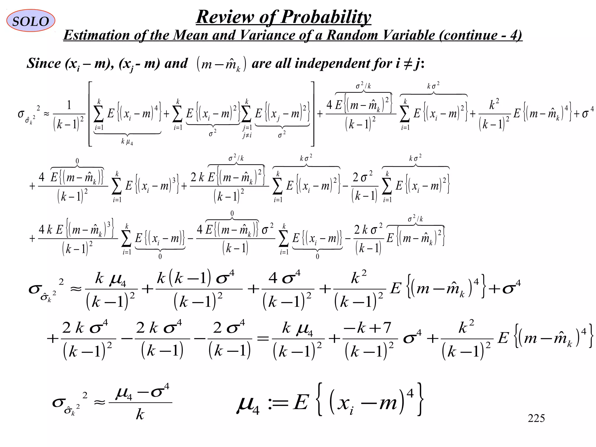 225
SOLO Review of Probability
Estimation of the Mean and Variance of a Random Variable (continue - 4)
Since (xi – m), (xj - m) and are all independent for i ≠ j:( )kmm ˆ−
( )
( )
( ) ( ) ( )
( ){ }
( ) ( ) ( ) ( ) ( ) ( )
( ){ }4
2
2
4
22
4
44
2
4
44
2
2
2
4
2
4
2
42
ˆ
ˆ
11
7
11
2
1
2
1
2
ˆ
11
4
1
1
1
2
k
k
mmE
k
k
k
k
k
k
kk
k
k
k
mmE
k
k
kk
kk
k
k
k
−
−
+
−
+−
+
−
=
−
−
−
−
−
+
+−
−
+
−
+
−
−
+
−
≈
σ
µσσσ
σ
σσµ
σσ
kk
4
42
ˆ 2
σµ
σσ
−
≈ ( ){ }4
4 : mxE i −=µ
( )
( ){ } ( ){ } ( ){ } ( ){ }
( )
( ){ } ( )
( ){ }
( ){ }
( )
( ){ } ( ){ }
( )
( ){ } ( )
( ){ }
( ){ }
( )
( ){ } ( ){ }
( )
( ){ }
( )
( ){ }




    
  

  
k
k
k
i
i
k
k
i
i
k
k
k
i
i
k
k
i
i
k
k
k
i
i
k
k
k
k
i
i
k
k
k
i
k
ij
j
ji
k
k
i
i
mmE
k
k
mxE
k
mmE
mxE
k
mmEk
mxE
k
mxE
k
mmEk
mxE
k
mmE
mmE
k
k
mxE
k
mmE
mxEmxEmxE
kk
/
2
2
1
0
2
0
1
0
2
3
1
2
2
1
2
2
/
2
1
3
2
0
44
2
2
1
2
2
/
2
1 1
22
1
4
2
2
ˆ
2
222
22
22
4
2
ˆ
1
2
1
ˆ4
1
ˆ4
1
2
1
ˆ2
1
ˆ4
ˆ
11
ˆ4
1
1
σ
σσσ
σσ
σσ
µ
σ
σσ
σ
σσ
−
−
−−
−
−
−−
−
−
+
−
−
−−
−
−
+−
−
−
+
+−
−
+−
−
−
+












−−+−
−
≈
∑∑
∑∑∑
∑∑ ∑∑
==
===
==
≠
==
 