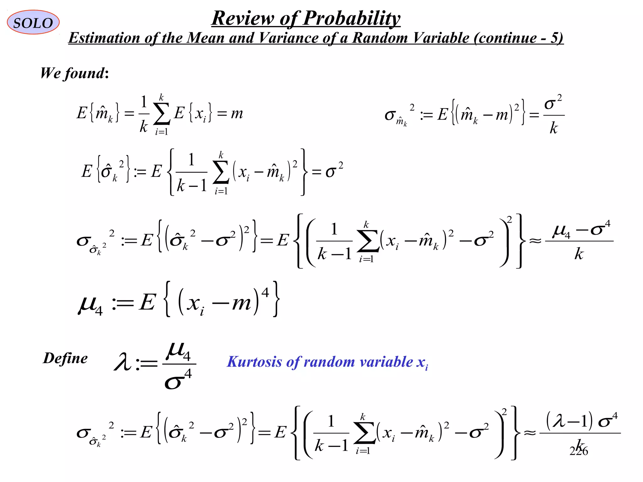 226
SOLO Review of Probability
Estimation of the Mean and Variance of a Random Variable (continue - 5)
{ } { } mxE
k
mE
k
i
ik == ∑=1
1
ˆ
{ } ( ) 2
1
22
ˆ
1
1
:ˆ σσ =






−
−
= ∑=
k
i
kik mx
k
EE
We found:
( ){ } k
mmE kmk
2
22
ˆ ˆ:
σ
σ =−=
( ){ } ( )
k
mx
k
EE
k
i
kik
k
4
4
2
2
1
22222
ˆ
ˆ
1
1
ˆ:2
σµ
σσσσσ
−
≈














−−
−
=−= ∑=
( ){ }4
4 : mxE i −=µ
Kurtosis of random variable xi
Define
4
4
:
σ
µ
λ =
( ){ } ( ) ( )
k
mx
k
EE
k
i
kik
k
42
2
1
22222
ˆ
1
ˆ
1
1
ˆ:2
σλ
σσσσσ
−
≈














−−
−
=−= ∑=
 