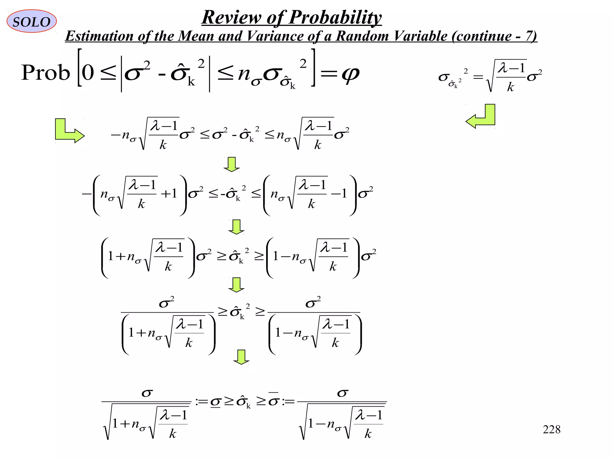 228
SOLO Review of Probability
Estimation of the Mean and Variance of a Random Variable (continue - 7)
[ ] ϕσσσ σσ =≤≤
2
ˆ
2
k
2
k
ˆ-0Prob n
22
k
22 1
ˆ-
1
σ
λ
σσσ
λ
σσ
k
n
k
n
−
≤≤
−
−
22
k
2
1
1
ˆ-1
1
σ
λ
σσ
λ
σσ 







−
−
≤≤







+
−
−
k
n
k
n
22
ˆ
1
2
k
σ
λ
σσ
k
−
=
22
k
2 1
1ˆ
1
1 σ
λ
σσ
λ
σσ 






 −
−≥≥






 −
+
k
n
k
n







 −
−
≥≥







 −
+
k
n
k
n
1
1
ˆ
1
1
2
2
k
2
λ
σ
σ
λ
σ
σσ
k
n
k
n
1
1
:ˆ:
1
1
k
−
−
=≥≥=
−
+
λ
σ
σσσ
λ
σ
σσ
 