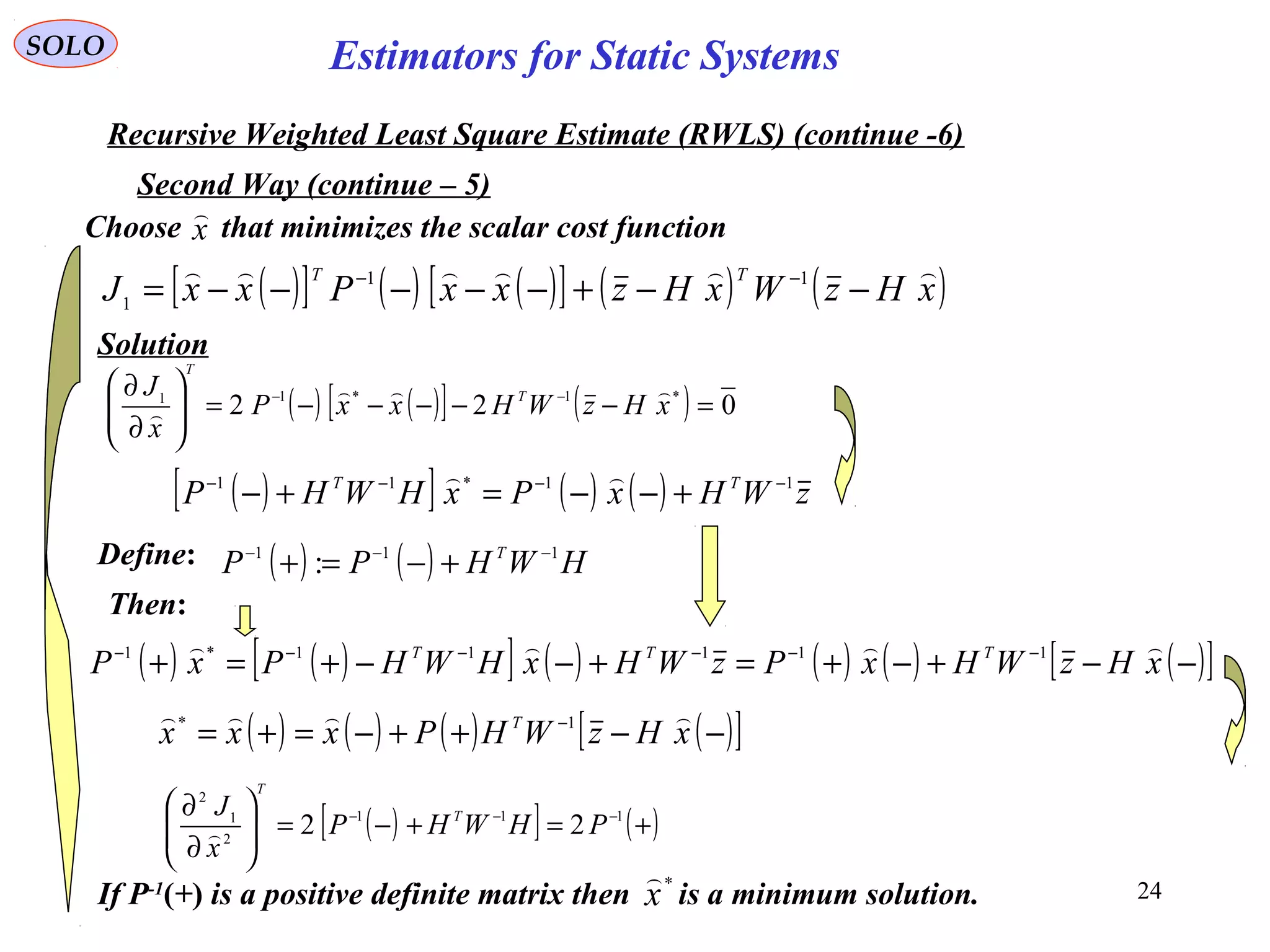 24
( )[ ] ( ) ( )[ ] ( ) ( )xHzWxHzxxPxxJ
TT 
−−+−−−−−= −− 11
1
SOLO
Recursive Weighted Least Square Estimate (RWLS) (continue -6)
Second Way (continue – 5)
x

Choose that minimizes the scalar cost function
Solution
( ) ( )[ ] ( ) 022 *1*11
=−−−−−=





∂
∂ −−
xHzWHxxP
x
J T
T


Define: ( ) ( ) HWHPP T 111
: −−−
+−=+
Then:
( ) ( )[ ] ( ) ( ) ( ) ( )[ ]−−+−+=+−−+=+ −−−−−−
xHzWHxPzWHxHWHPxP TTT  11111*1
( )[ ] ( ) ( ) zWHxPxHWHP TT 11*11 −−−−
+−−=+−

( ) ( ) ( ) ( )[ ]−−++−=+= −
xHzWHPxxx T  1*
( )[ ] ( )+=+−=





∂
∂ −−− 111
2
1
2
22 PHWHP
x
J T
T

If P-1
(+) is a positive definite matrix then is a minimum solution.*
x

Estimators for Static Systems
 
