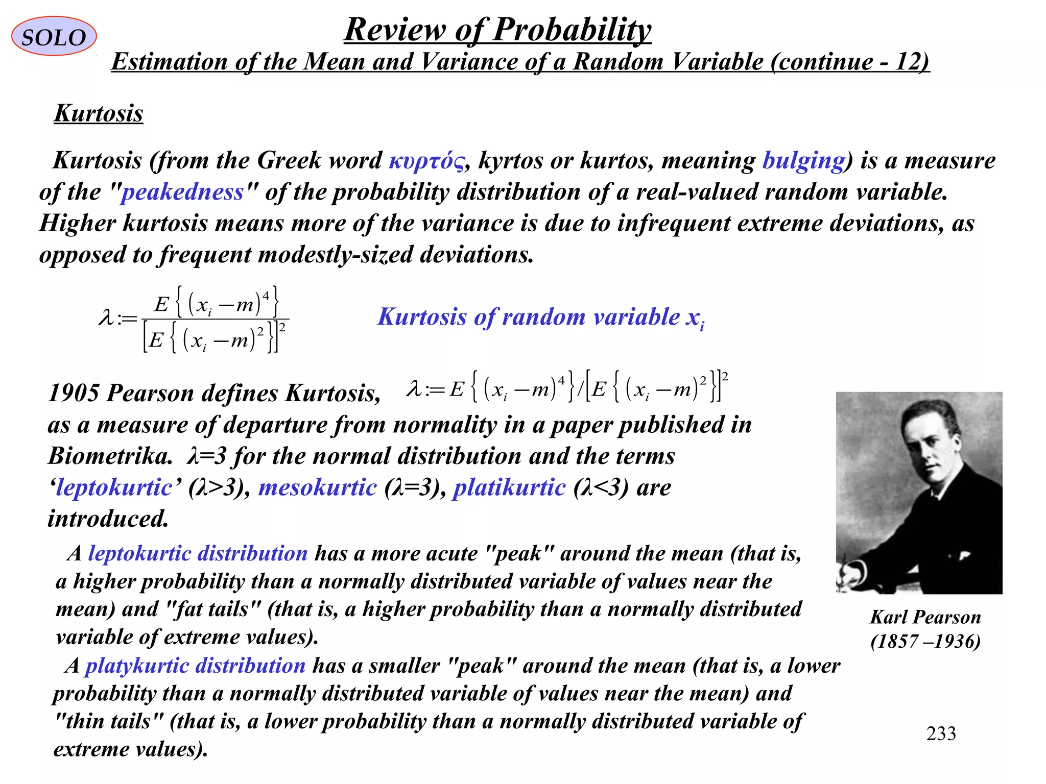 233
SOLO Review of Probability
Estimation of the Mean and Variance of a Random Variable (continue - 12)
Kurtosis of random variable xi
Kurtosis
Kurtosis (from the Greek word κυρτός, kyrtos or kurtos, meaning bulging) is a measure
of the "peakedness" of the probability distribution of a real-valued random variable.
Higher kurtosis means more of the variance is due to infrequent extreme deviations, as
opposed to frequent modestly-sized deviations.
1905 Pearson defines Kurtosis,
as a measure of departure from normality in a paper published in
Biometrika. λ=3 for the normal distribution and the terms
‘leptokurtic’ (λ>3), mesokurtic (λ=3), platikurtic (λ<3) are
introduced.
( ){ } ( ){ }[ ]224
/: mxEmxE ii −−=λ
( ){ }
( ){ }[ ]22
4
:
mxE
mxE
i
i
−
−
=λ
Karl Pearson
(1857 –1936)
A leptokurtic distribution has a more acute "peak" around the mean (that is,
a higher probability than a normally distributed variable of values near the
mean) and "fat tails" (that is, a higher probability than a normally distributed
variable of extreme values).
A platykurtic distribution has a smaller "peak" around the mean (that is, a lower
probability than a normally distributed variable of values near the mean) and
"thin tails" (that is, a lower probability than a normally distributed variable of
extreme values).
 