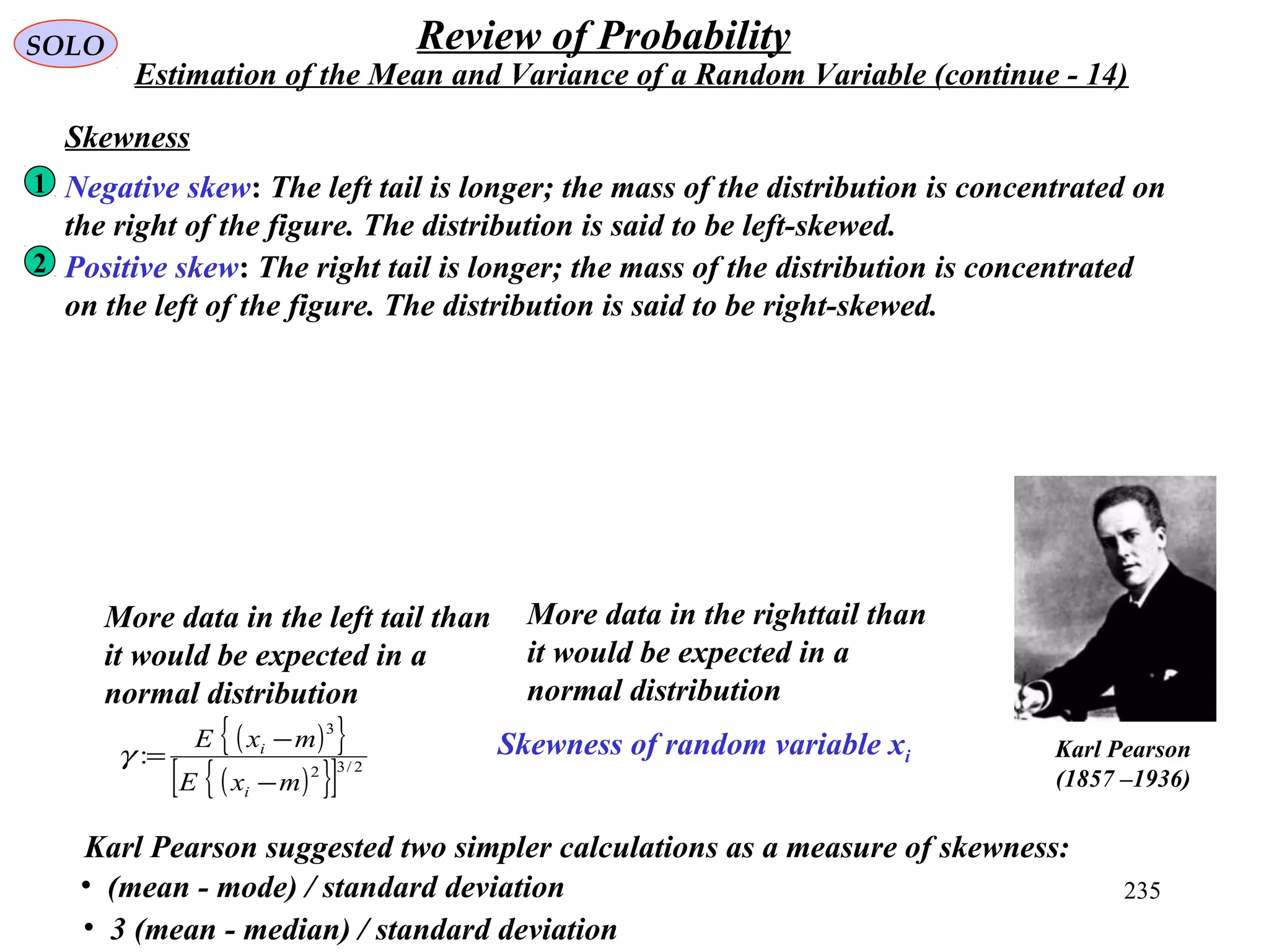235
SOLO Review of Probability
Estimation of the Mean and Variance of a Random Variable (continue - 14)
Skewness of random variable xi
Skewness
( ){ }
( ){ }[ ] 2/32
3
:
mxE
mxE
i
i
−
−
=γ Karl Pearson
(1857 –1936)
Negative skew: The left tail is longer; the mass of the distribution is concentrated on
the right of the figure. The distribution is said to be left-skewed.
1
Positive skew: The right tail is longer; the mass of the distribution is concentrated
on the left of the figure. The distribution is said to be right-skewed.
2
More data in the left tail than
it would be expected in a
normal distribution
More data in the righttail than
it would be expected in a
normal distribution
Karl Pearson suggested two simpler calculations as a measure of skewness:
• (mean - mode) / standard deviation
• 3 (mean - median) / standard deviation
 