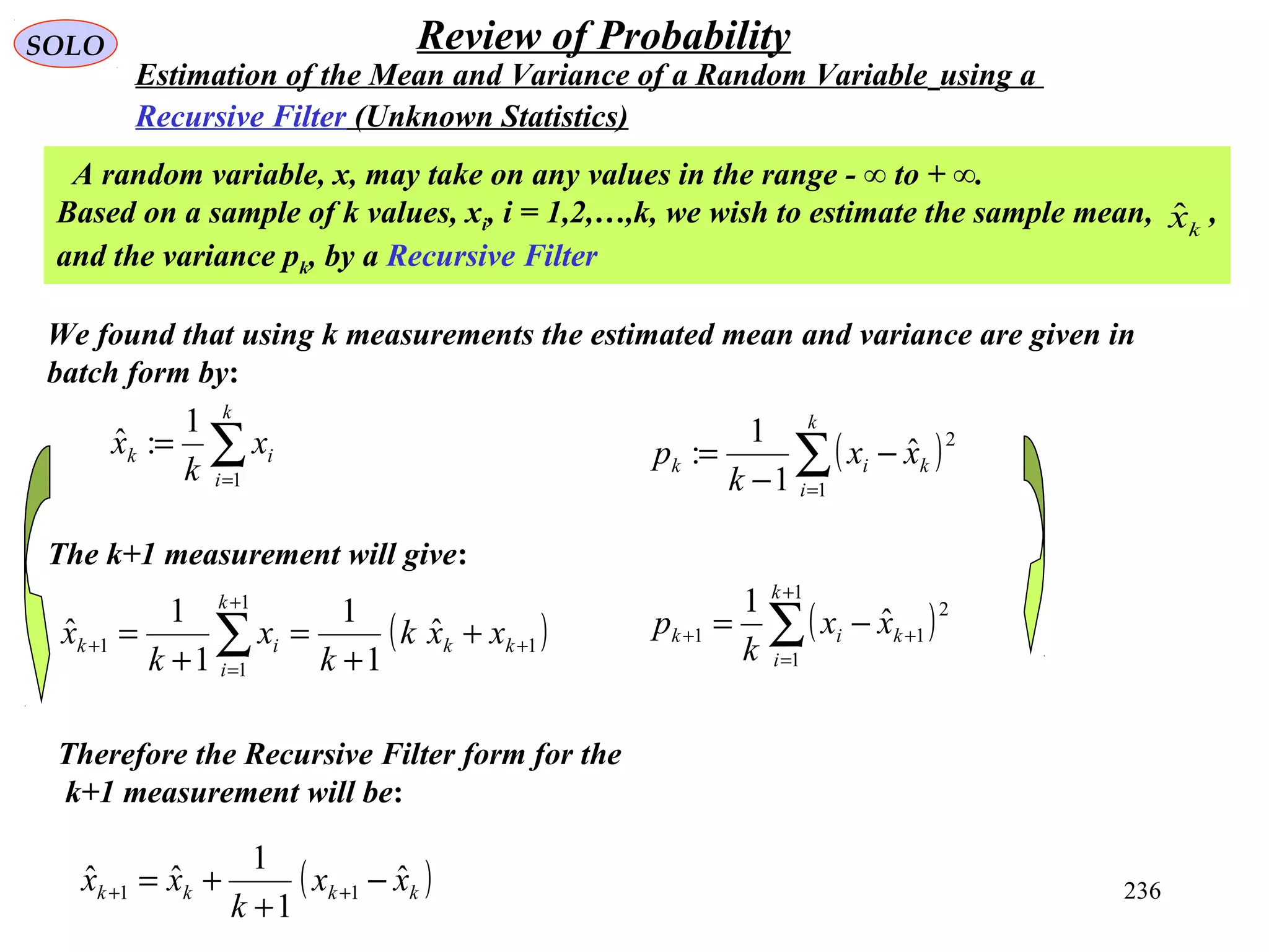 236
SOLO Review of Probability
Estimation of the Mean and Variance of a Random Variable using a
Recursive Filter (Unknown Statistics)
We found that using k measurements the estimated mean and variance are given in
batch form by:
∑=
=
k
i
ik x
k
x
1
1
:ˆ
A random variable, x, may take on any values in the range - ∞ to + ∞.
Based on a sample of k values, xi, i = 1,2,…,k, we wish to estimate the sample mean, ,
and the variance pk, by a Recursive Filter
kxˆ
The k+1 measurement will give:
( )1
1
1
1
ˆ
1
1
1
1
ˆ +
+
=
+ +
+
=
+
= ∑ kk
k
i
ik xxk
k
x
k
x
( )kkkk xx
k
xx ˆ
1
1
ˆˆ 11 −
+
+= ++
Therefore the Recursive Filter form for the
k+1 measurement will be:
( )∑=
−
−
=
k
i
kik xx
k
p
1
2
ˆ
1
1
:
( )∑
+
=
++ −=
1
1
2
11
ˆ
1 k
i
kik xx
k
p
 