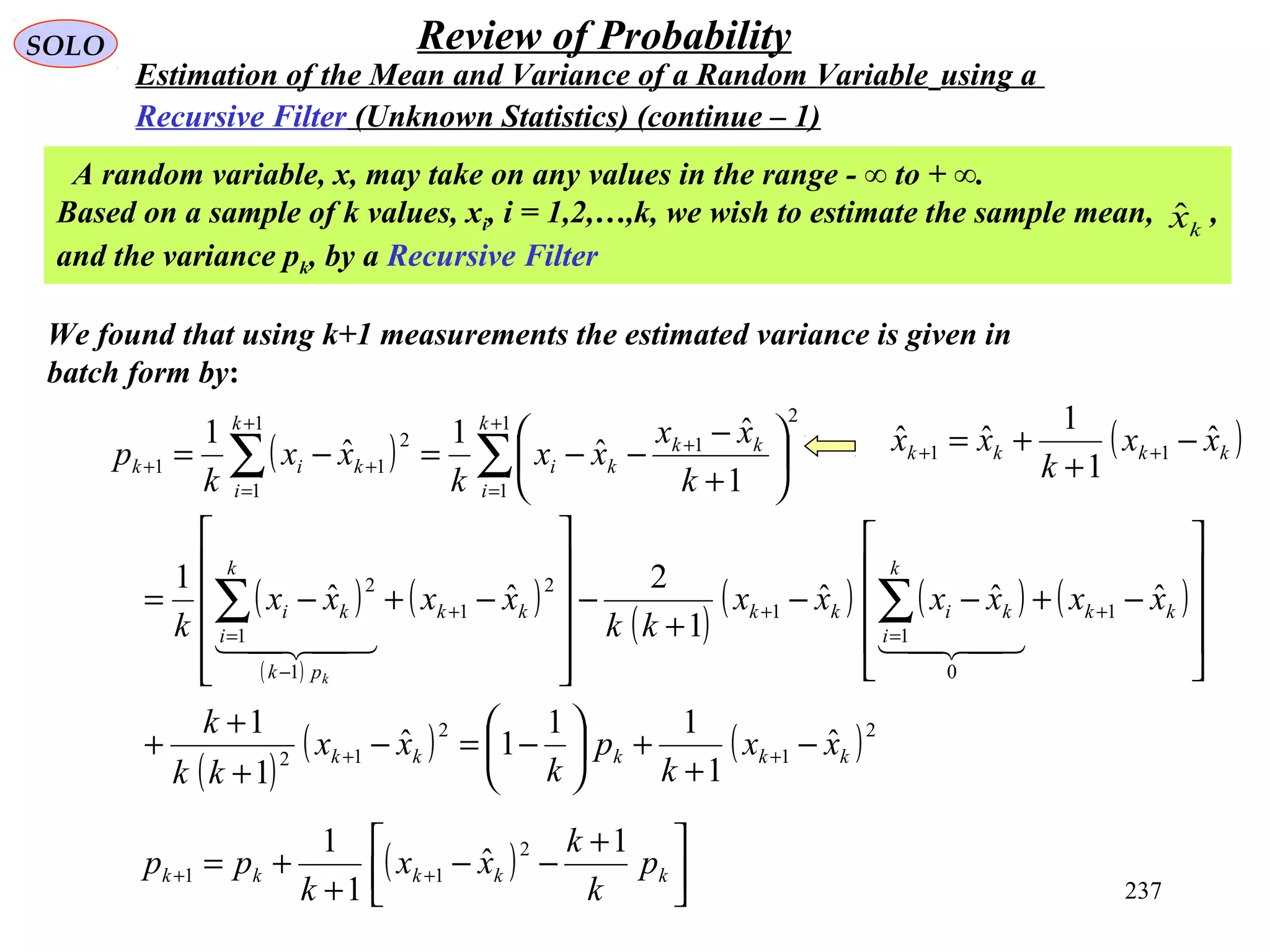 237
SOLO Review of Probability
Estimation of the Mean and Variance of a Random Variable using a
Recursive Filter (Unknown Statistics) (continue – 1)
We found that using k+1 measurements the estimated variance is given in
batch form by:
A random variable, x, may take on any values in the range - ∞ to + ∞.
Based on a sample of k values, xi, i = 1,2,…,k, we wish to estimate the sample mean, ,
and the variance pk, by a Recursive Filter
kxˆ
( ) 


 +
−−
+
+= ++ kkkkk p
k
k
xx
k
pp
1
ˆ
1
1 2
11
( )
( )
( )
( )
( )
( ) ( ) ( )
( )
( ) ( )2
1
2
12
1
0
1
1
2
1
1
1
2
1
1
2
1
1
1
2
11
ˆ
1
11
1ˆ
1
1
ˆˆˆ
1
2
ˆˆ
1
1
ˆ
ˆ
1
ˆ
1
kkkkk
kk
k
i
kikkkk
pk
k
i
ki
k
i
kk
ki
k
i
kik
xx
k
p
k
xx
kk
k
xxxxxx
kk
xxxx
k
k
xx
xx
k
xx
k
p
k
−
+
+





−=−
+
+
+










−+−−
+
−












−+−=






+
−
−−=−=
++
+
=
++
−
=
+
=
+
+
=
++
∑∑
∑∑

( )kkkk xx
k
xx ˆ
1
1
ˆˆ 11 −
+
+= ++
 
