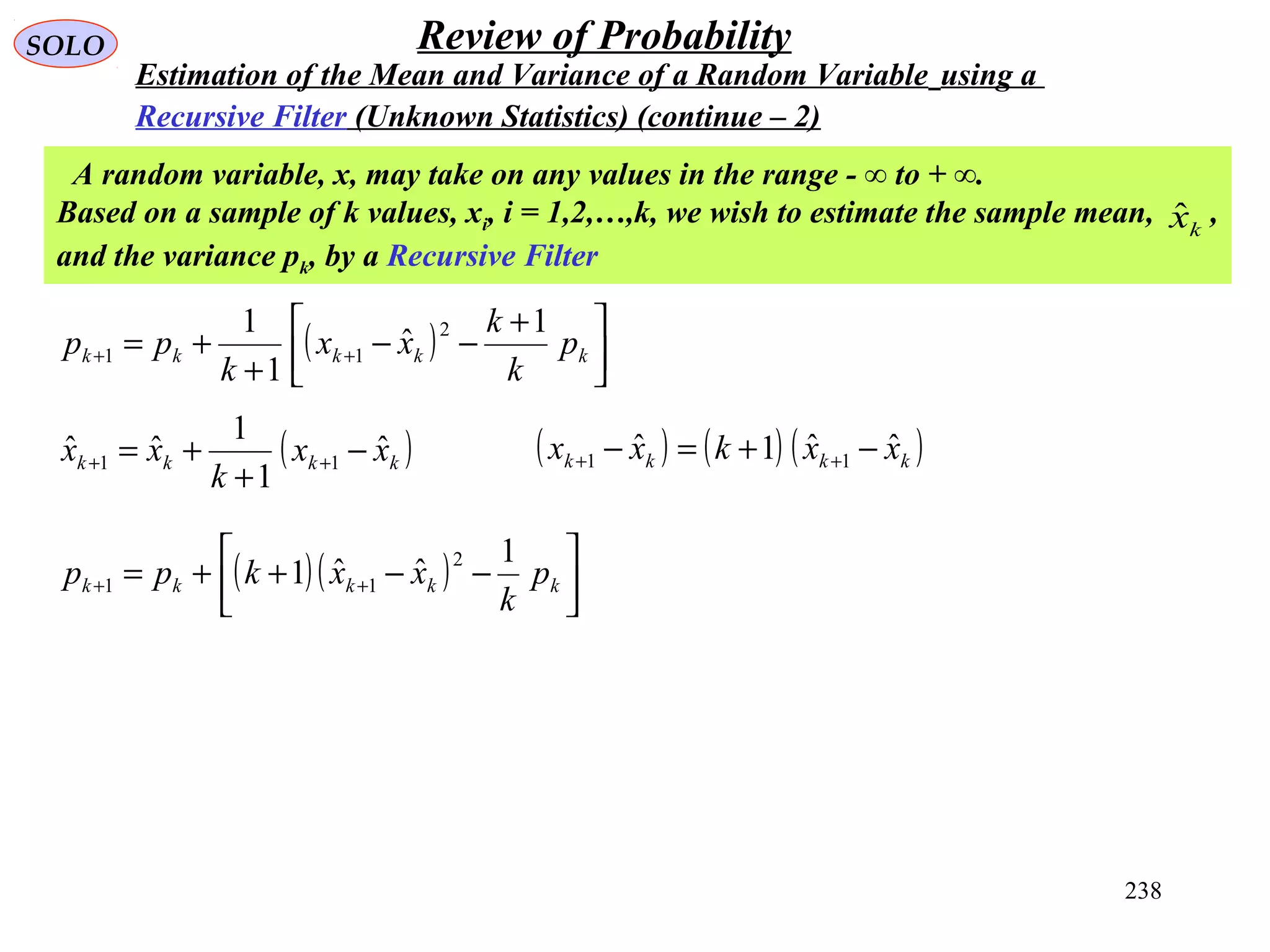 238
SOLO Review of Probability
Estimation of the Mean and Variance of a Random Variable using a
Recursive Filter (Unknown Statistics) (continue – 2)
A random variable, x, may take on any values in the range - ∞ to + ∞.
Based on a sample of k values, xi, i = 1,2,…,k, we wish to estimate the sample mean, ,
and the variance pk, by a Recursive Filter
kxˆ
( ) 


 +
−−
+
+= ++ kkkkk p
k
k
xx
k
pp
1
ˆ
1
1 2
11
( )kkkk xx
k
xx ˆ
1
1
ˆˆ 11 −
+
+= ++
( ) ( ) ( )kkkk xxkxx ˆˆ1ˆ 11 −+=− ++
( )( ) 



−−++= ++ kkkkk p
k
xxkpp
1
ˆˆ1
2
11
 
