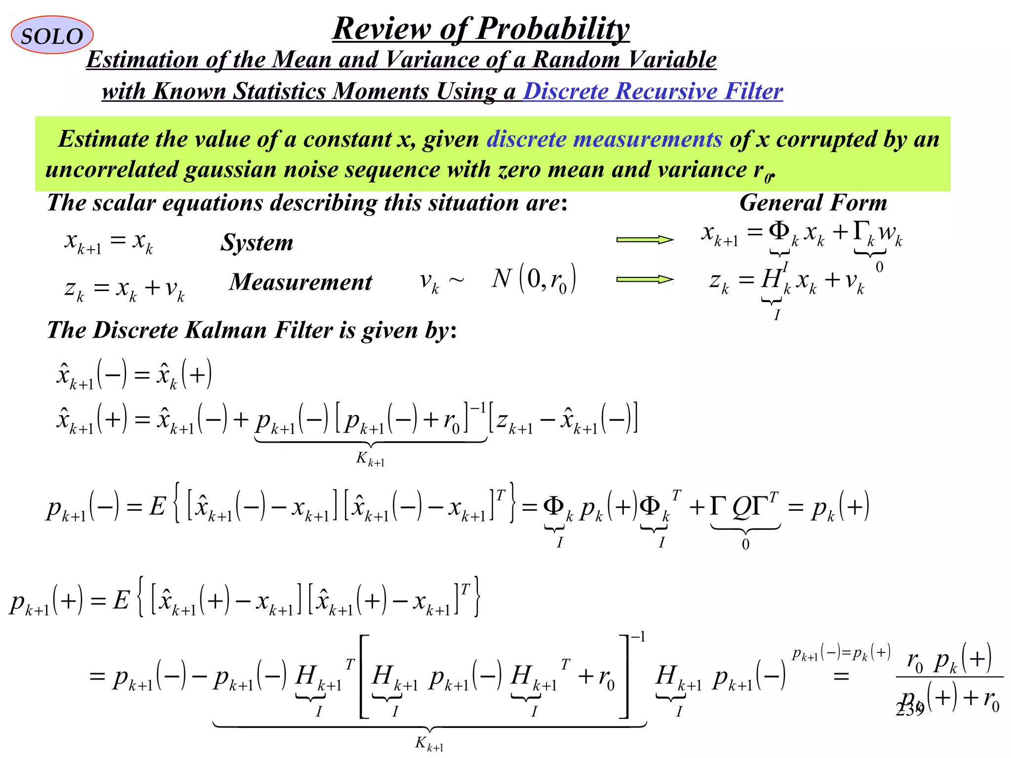 239
SOLO Review of Probability
Estimate the value of a constant x, given discrete measurements of x corrupted by an
uncorrelated gaussian noise sequence with zero mean and variance r0.
The scalar equations describing this situation are:
kk xx =+1
kkk vxz +=
System
Measurement ( )0,0~ rNvk
The Discrete Kalman Filter is given by:
( ) ( )+=−+ kk xx ˆˆ 1
( ) ( ) ( ) ( )[ ] ( )[ ]−−+−−+−=+ ++
−
++++
+
11
1
01111
ˆˆˆ
1
kk
K
kkkk xzrppxx
k
  
 
0
1 kkk
I
kk wxx Γ+Φ=+
 kk
I
kk vxHz +=
( ) ( )[ ] ( )[ ]{ } 
( )
( )+=ΓΓ+Φ+Φ=−−−−=− +++++ k
T
I
T
kk
I
k
T
kkkkk pQpxxxxEp

0
11111
ˆˆ
( ) ( )[ ] ( )[ ]{ }
( ) ( )  
( )  
( )
( ) ( ) ( )
( ) 0
0
11
1
0111111
11111
1
1
ˆˆ
rp
pr
pHrHpHHpp
xxxxEp
k
k
pp
k
I
k
K
T
I
kk
I
k
T
I
kkk
T
kkkkk
kk
k
++
+
=−








+−−−−=
−+−+=+
+=−
++
−
++++++
+++++
+
+
  
General Form
with Known Statistics Moments Using a Discrete Recursive Filter
Estimation of the Mean and Variance of a Random Variable
 