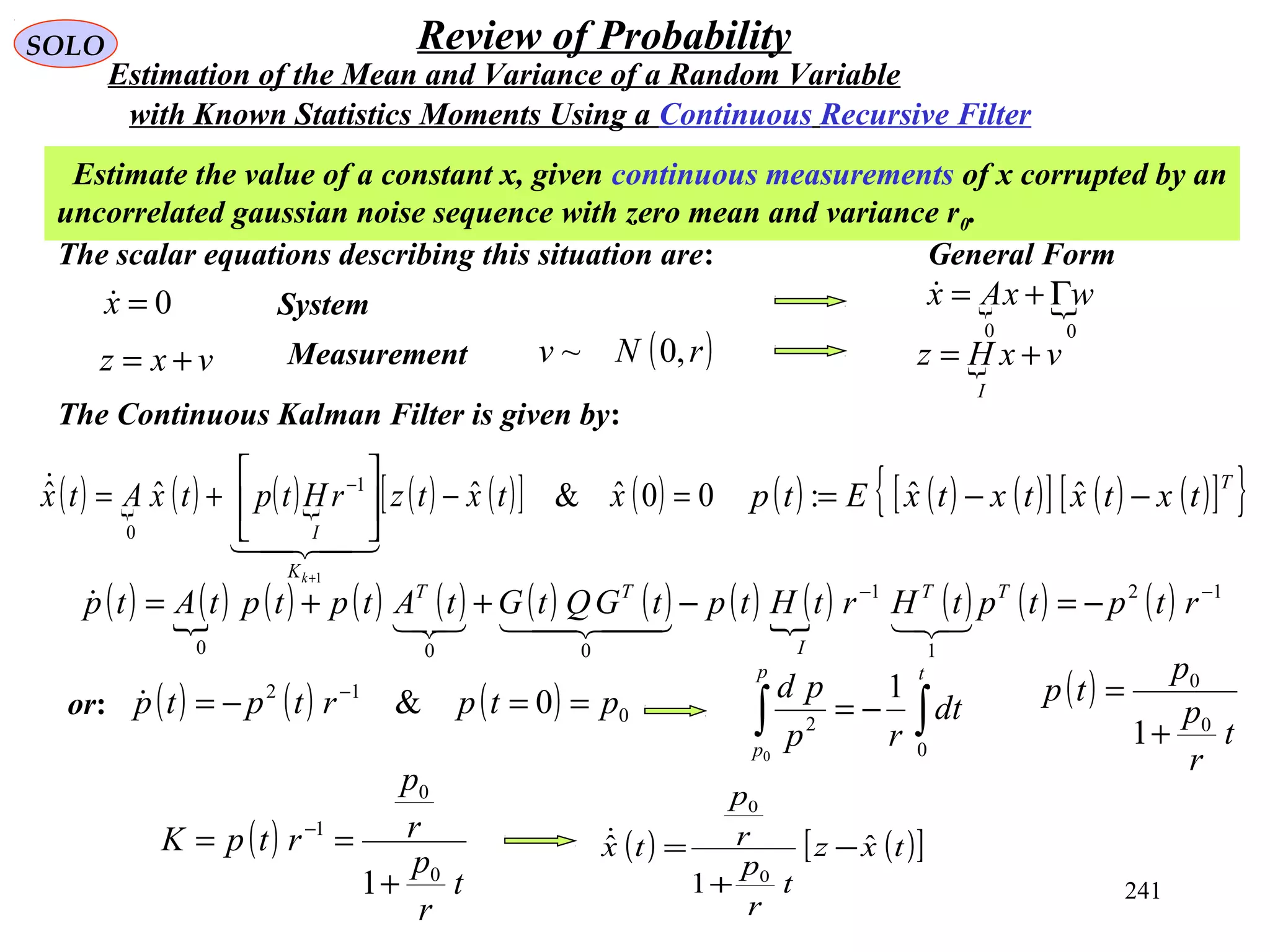 241
SOLO Review of Probability
Estimate the value of a constant x, given continuous measurements of x corrupted by an
uncorrelated gaussian noise sequence with zero mean and variance r0.
The scalar equations describing this situation are:
0=x
vxz +=
System
Measurement ( )rNv ,0~
The Continuous Kalman Filter is given by:
( )  ( ) ( ) ( ) ( )[ ] ( ) 00ˆ&ˆˆˆ
1
1
0
=−





+=
+
−
xtxtzrHtptxAtx
kK
I


 
00
wxAx Γ+=
 vxHz
I
+=
( ) ( ) ( )[ ] ( ) ( )[ ]{ }T
txtxtxtxEtp −−= ˆˆ:
( ) ( ) ( ) ( ) ( ) ( ) ( ) ( ) ( ) ( ) ( ) ( ) 12
1
1
000
−−
−=−++= rtptptHrtHtptGQtGtAtptptAtp TT
I
TT


General Form
with Known Statistics Moments Using a Continuous Recursive Filter
Estimation of the Mean and Variance of a Random Variable
( ) ( ) ( ) 0
12
0& ptprtptp ==−= −
or:
∫∫ −=
tp
p
dt
rp
pd
0
2
0
1 ( )
t
r
p
p
tp
0
0
1+
=
( )
t
r
p
r
p
rtpK
0
0
1
1+
== −
( ) ( )[ ]txz
t
r
p
r
p
tx ˆ
1
ˆ
0
0
−
+
=
 