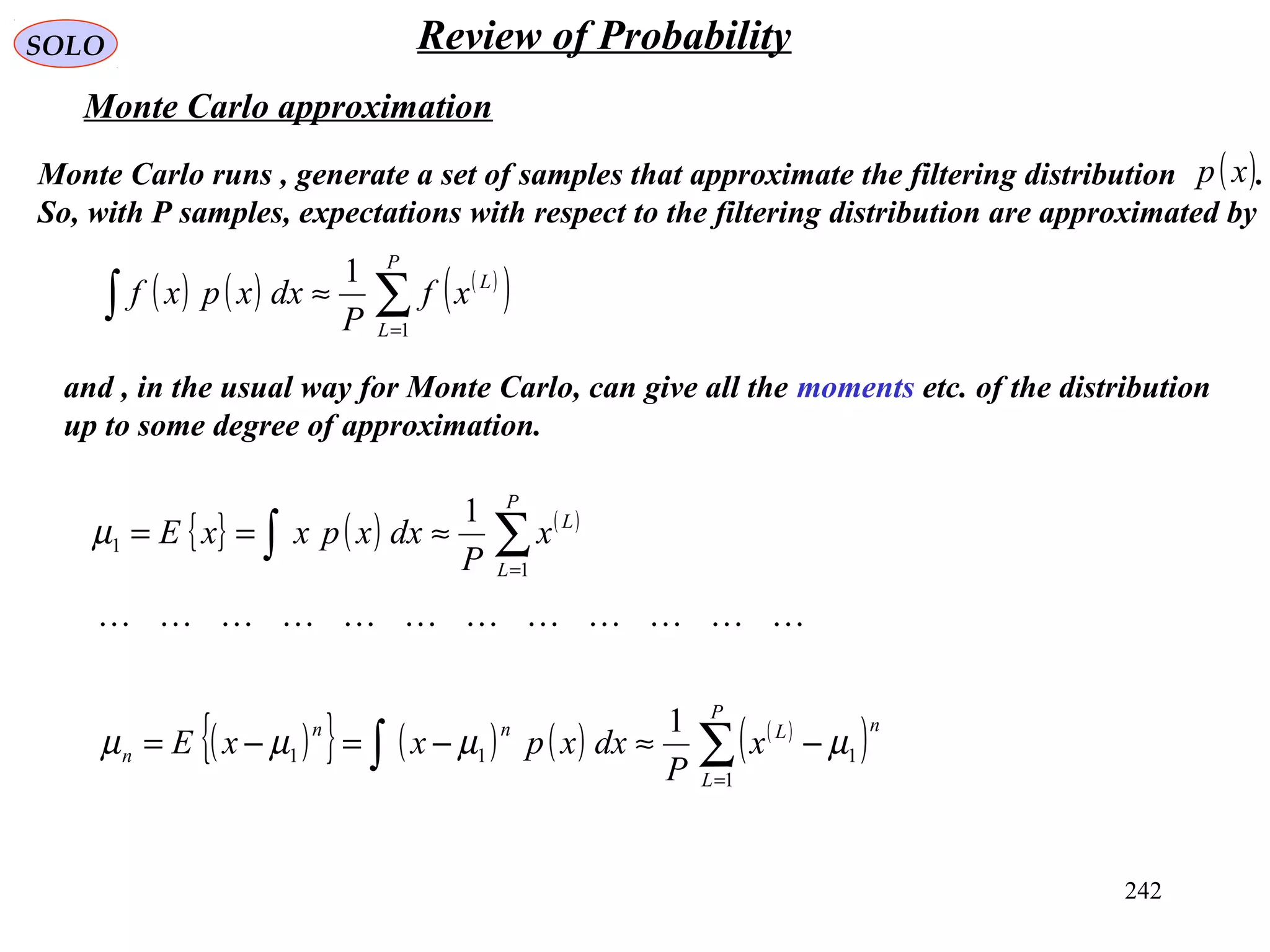 242
SOLO Review of Probability
Monte Carlo approximation
Monte Carlo runs , generate a set of samples that approximate the filtering distribution .
So, with P samples, expectations with respect to the filtering distribution are approximated by
( )xp
( ) ( ) ( )
( )∑∫ =
≈
P
L
L
xf
P
dxxpxf
1
1
and , in the usual way for Monte Carlo, can give all the moments etc. of the distribution
up to some degree of approximation.
{ } ( ) ( )
∑∫ =
≈==
P
L
L
x
P
dxxpxxE
1
1
1
µ
( ){ } ( ) ( ) ( )
( )∑∫ =
−≈−=−=
P
L
nLnn
n x
P
dxxpxxE
1
111
1
µµµµ

 