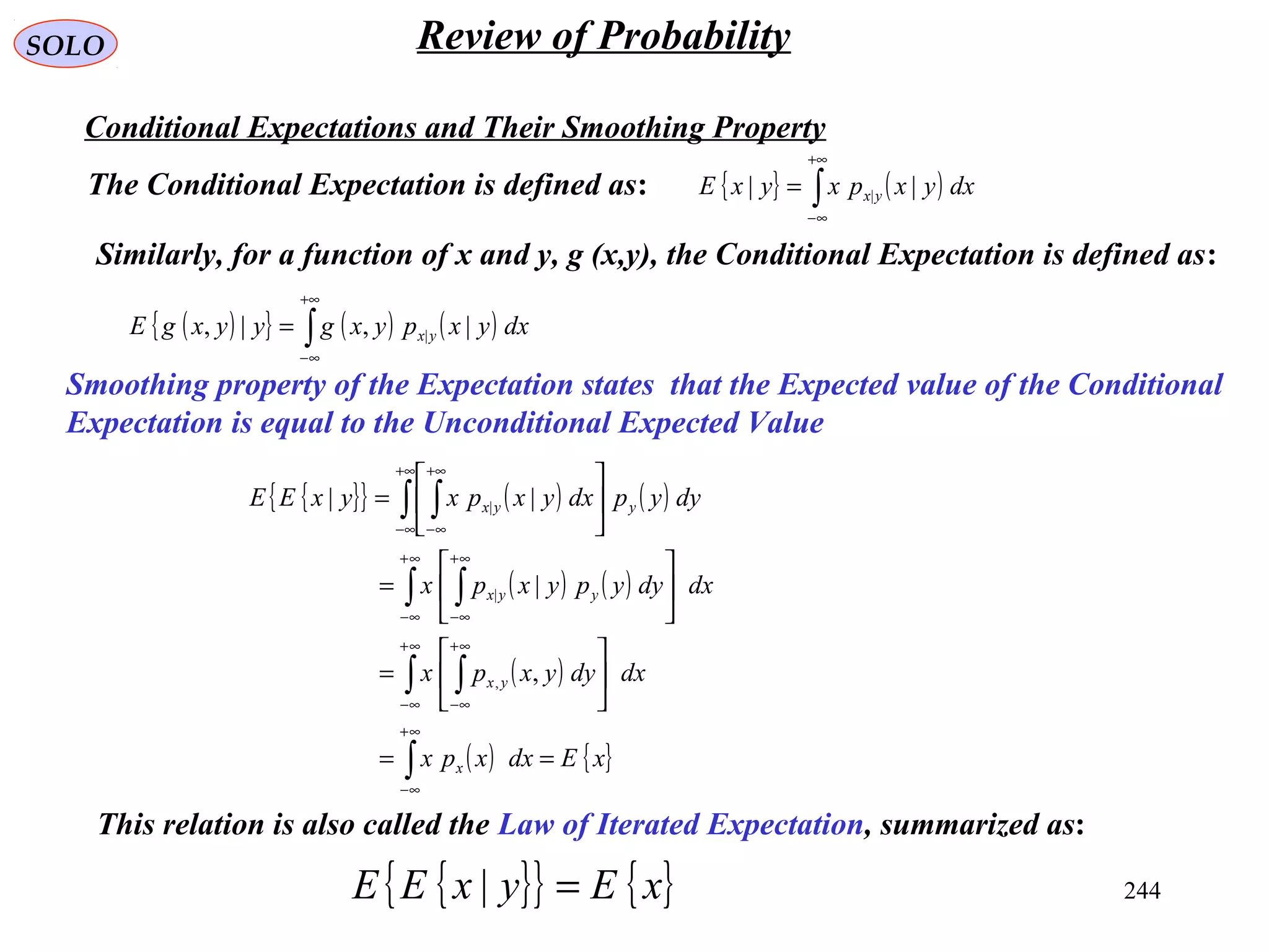 244
SOLO Review of Probability
Conditional Expectations and Their Smoothing Property
The Conditional Expectation is defined as: { } ( )∫
+∞
∞−
= dxyxpxyxE yx || |
Similarly, for a function of x and y, g (x,y), the Conditional Expectation is defined as:
( ){ } ( ) ( )∫
+∞
∞−
= dxyxpyxgyyxgE yx |,|, |
Smoothing property of the Expectation states that the Expected value of the Conditional
Expectation is equal to the Unconditional Expected Value
{ }{ } ( ) ( )
( ) ( )
( )
( ) { }xEdxxpx
dxdyyxpx
dxdyypyxpx
dyypdxyxpxyxEE
x
yx
yyx
yyx
==






=






=






=
∫
∫ ∫
∫ ∫
∫ ∫
∞+
∞−
∞+
∞−
∞+
∞−
∞+
∞−
∞+
∞−
+∞
∞−
+∞
∞−
,
|
||
,
|
|
{ }{ } { }xEyxEE =|
This relation is also called the Law of Iterated Expectation, summarized as:
 