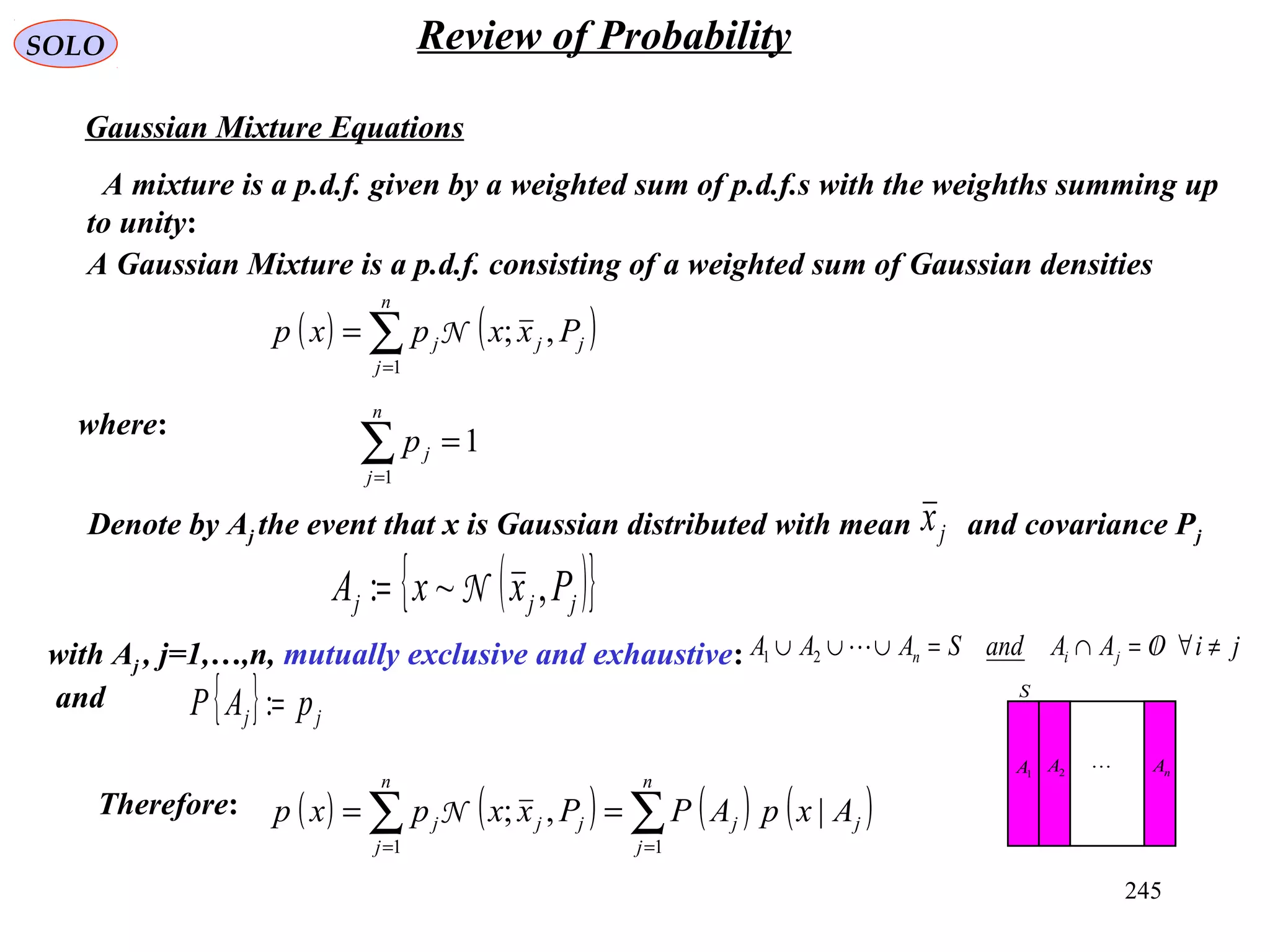 245
SOLO Review of Probability
Gaussian Mixture Equations
A mixture is a p.d.f. given by a weighted sum of p.d.f.s with the weighths summing up
to unity:
( ) ( )∑=
=
n
j
jjj Pxxpxp
1
,;N
A Gaussian Mixture is a p.d.f. consisting of a weighted sum of Gaussian densities
where:
1
1
=∑=
n
j
jp
( ){ }jjj PxxA ,~: N=
Denote by Aj the event that x is Gaussian distributed with mean and covariance Pjjx
with Aj , j=1,…,n, mutually exclusive and exhaustive:
and S
1A 2A nA
{ } jj pAP =:
jiOAAandSAAA jin ≠∀/=∩=∪∪∪ 21
( ) ( ) ( ) ( )∑∑ ==
==
n
j
jj
n
j
jjj AxpAPPxxpxp
11
|,;NTherefore:
 