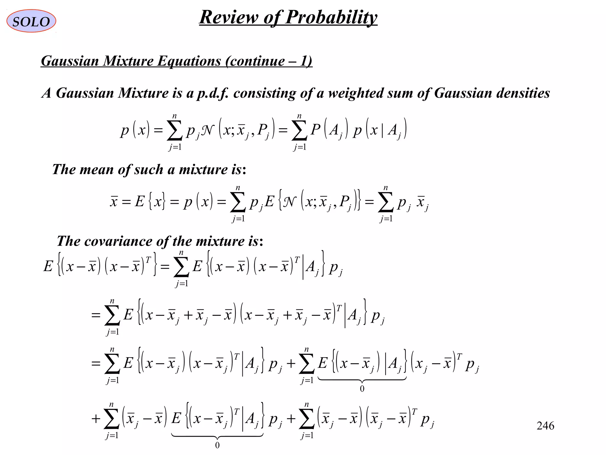 246
SOLO Review of Probability
Gaussian Mixture Equations (continue – 1)
A Gaussian Mixture is a p.d.f. consisting of a weighted sum of Gaussian densities
( ) ( ) ( ) ( )∑∑ ==
==
n
j
jj
n
j
jjj AxpAPPxxpxp
11
|,;N
The mean of such a mixture is:
{ } ( ) ( ){ } ∑∑ ==
====
n
j
jj
n
j
jjj xpPxxEpxpxEx
11
,;N
The covariance of the mixture is:
( ) ( ){ } ( ) ( ){ }
( ) ( ){ }
( )( ){ } ( ){ }( )
( ) ( ){ } ( )( )∑∑
∑∑
∑
∑
==
==
=
=
−−+−−+
−−+−−=
−+−−+−=
−−=−−
n
j
j
T
jj
n
j
jj
T
jj
n
j
j
T
jjj
n
j
jj
T
jj
n
j
jj
T
jjjj
n
j
jj
TT
pxxxxpAxxExx
pxxAxxEpAxxxxE
pAxxxxxxxxE
pAxxxxExxxxE
11
0
1
0
1
1
1
  
  
 