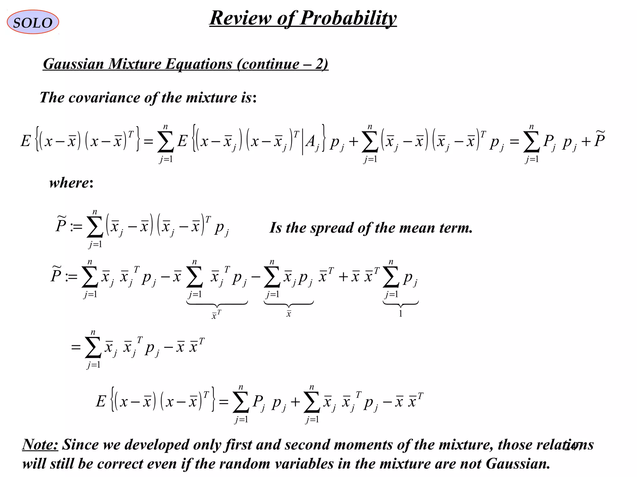 247
SOLO Review of Probability
Gaussian Mixture Equations (continue – 2)
The covariance of the mixture is:
( ) ( ){ } ( )( ){ } ( )( ) PpPpxxxxpAxxxxExxxxE
n
j
jj
n
j
j
T
jj
n
j
jj
T
jj
T ~
111
+=−−+−−=−− ∑∑∑ ===
where:
( )( )∑=
−−=
n
j
j
T
jj pxxxxP
1
:
~
Is the spread of the mean term.
T
n
j
j
T
jj
n
j
j
TT
x
n
j
jj
x
n
j
j
T
j
n
j
j
T
jj
xxpxx
pxxxpxpxxpxxP
T
−=
+−−=
∑
∑∑∑∑
=
====
1
1
1111
:
~

( ) ( ){ } T
n
j
j
T
jj
n
j
jj
T
xxpxxpPxxxxE −+=−− ∑∑ == 11
Note: Since we developed only first and second moments of the mixture, those relations
will still be correct even if the random variables in the mixture are not Gaussian.
 