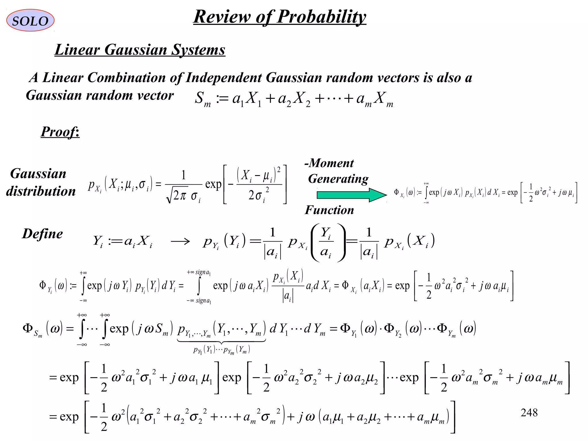 248
SOLO
Linear Gaussian Systems
A Linear Combination of Independent Gaussian random vectors is also a
Gaussian random vector mmm XaXaXaS +++= 2211:
( ) ( ) ( )
( ) ( )
( ) ( ) ( )
( ) ( )



+++++++−=




+−



+−



+−=
ΦΦ⋅Φ==Φ ∫ ∫
+∞
∞−
+∞
∞−
mmmm
mmmm
YYYm
YpYp
mYYmS
aaajaaa
ajaajaaja
YdYdYYpSj m
mmYY
mm
µµµωσσσω
µωσωµωσωµωσω
ωωωωω



  



2211
222
2
2
2
2
1
2
1
2
222
22
2
2
2
2
2
11
2
1
2
1
2
11,,
2
1
exp
2
1
exp
2
1
exp
2
1
exp
,,exp 21
11
1
( ) ( )





 −
−= 2
2
2
exp
2
1
,;
i
ii
i
iiiX
X
Xp i
σ
µ
σπ
σµ ( ) ( ) ( ) 



+−==Φ ∫
+∞
∞−
iiiiXiX jXdXpXj ii
µωσωωω
22
2
1
expexp:
Moment-
Generating
Function
Gaussian
distribution
Define
Proof:
( ) ( )iX
ii
i
X
i
iYiii Xp
aa
Y
p
a
YpXaY iii
11
: =





=→=
( ) ( ) ( ) ( )
( )
( ) 





+−=Φ===Φ ∫∫
+∞
∞−
+∞
∞−
iiiiiiX
asign
asign
ii
i
iX
iiiiYiY ajaXaXda
a
Xp
XajYdYpYj i
i
ii
µωσωωωω
222
2
1
expexpexp:
1
1
Review of Probability
 