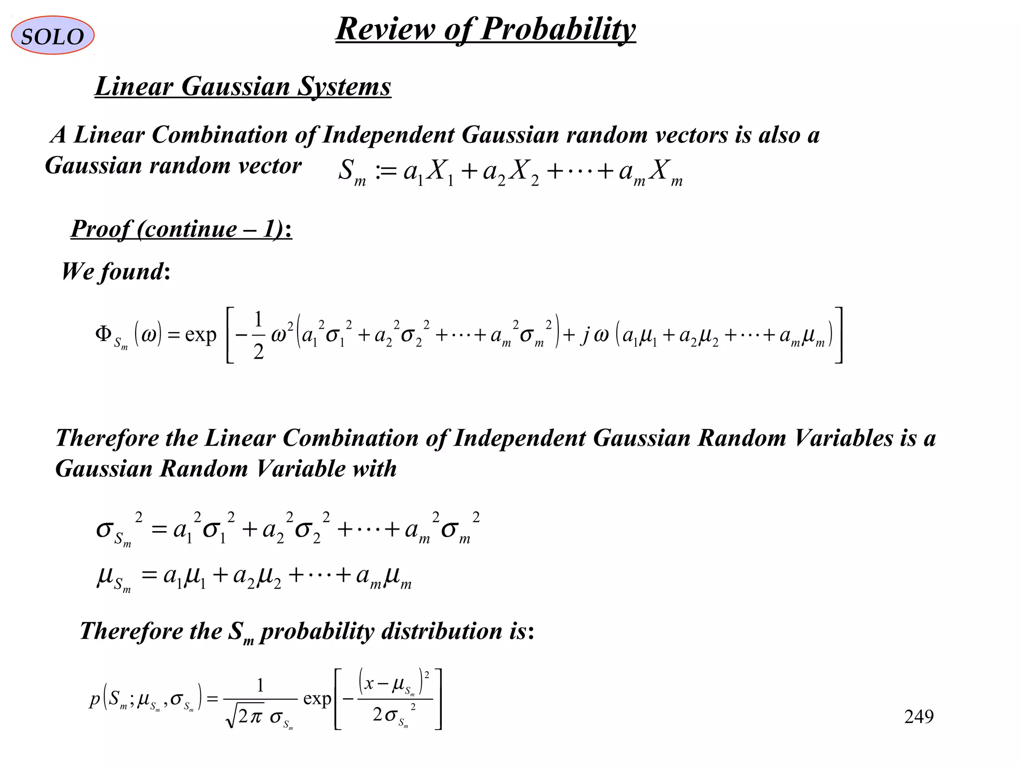 249
SOLO
Linear Gaussian Systems
A Linear Combination of Independent Gaussian random vectors is also a
Gaussian random vector mmm XaXaXaS +++= 2211:
Therefore the Linear Combination of Independent Gaussian Random Variables is a
Gaussian Random Variable with
mmS
mmS
aaa
aaa
m
m
µµµµ
σσσσ
+++=
+++=


2211
222
2
2
2
2
1
2
1
2
Therefore the Sm probability distribution is:
( ) ( )







 −
−= 2
2
2
exp
2
1
,;
m
m
m
mm
S
S
S
SSm
x
Sp
σ
µ
σπ
σµ
Proof (continue – 1):
( ) ( ) ( )





+++++++−=Φ mmmmS aaajaaam
µµµωσσσωω  2211
222
2
2
2
2
1
2
1
2
2
1
exp
We found:
Review of Probability
 