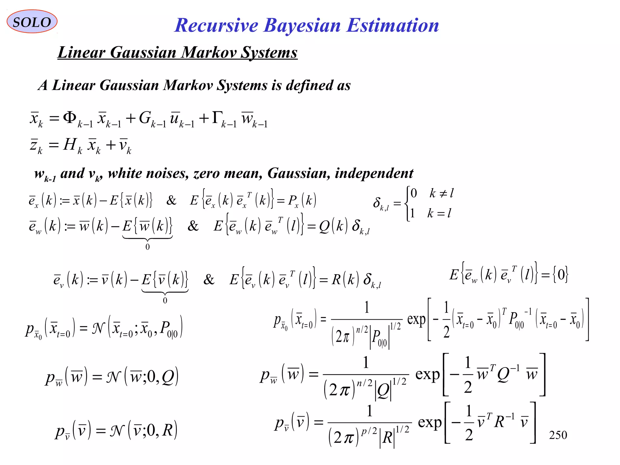 250
Recursive Bayesian EstimationSOLO
Linear Gaussian Markov Systems
kkkk
kkkkkkk
vxHz
wuGxx
+=
Γ++Φ= −−−−−− 111111
wk-1 and vk, white noises, zero mean, Gaussian, independent
( ) ( ) ( ){ } ( ) ( ){ } ( )kPkekeEkxEkxke x
T
xxx =−= &:
( ) ( ) ( ){ } ( ) ( ){ } ( ) lk
T
www kQlekeEkwEkwke ,
0
&: δ=−=

( ) ( ) ( ){ } ( ) ( ){ } ( ) lk
T
vvv kRlekeEkvEkvke ,
0
&: δ=−=

( ) ( ){ } { }0=lekeE
T
vw



=
≠
=
lk
lk
lk
1
0
,δ
( ) ( )Qwwpw ,0;N=
( ) ( )Rvvpv ,0;N=
( )
( ) 





−= −
wQw
Q
wp T
nw
1
2/12/
2
1
exp
2
1
π
( )
( ) 





−= −
vRv
R
vp T
pv
1
2/12/
2
1
exp
2
1
π
A Linear Gaussian Markov Systems is defined as
( ) ( )0|0000 ,;0
Pxxxp ttx == = N
( )
( )
( ) ( )



−−−= =
−
== 00
1
0|0002/1
0|0
2/0
2
1
exp
2
1
0
xxPxx
P
xp t
T
tntx
π
 