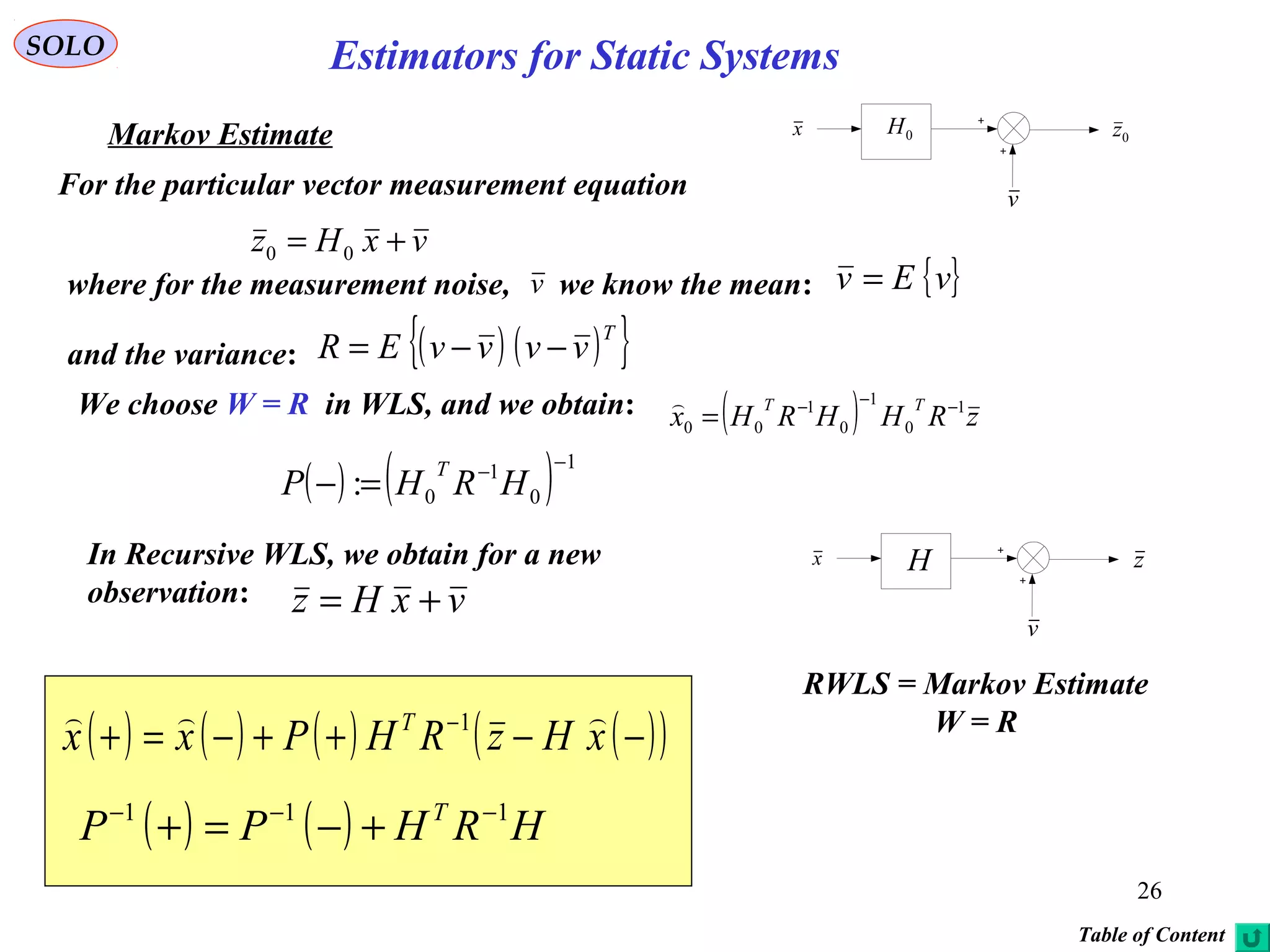 26
vxHz += 00
v
0H 0zx
( ) zRHHRHx
TT 1
0
1
0
1
00
−−−
=

SOLO
Markov Estimate
For the particular vector measurement equation
where for the measurement noise, we know the mean: { }vEv =
and the variance: ( ) ( ){ }T
vvvvER −−=
v
We choose W = R in WLS, and we obtain:
( ) ( ) 1
0
1
0:
−−
=− HRHP
T
( ) ( ) HRHPP T 111 −−−
+−=+
( ) ( ) ( ) ( )( )−−++−=+ −
xHzRHPxx T  1
RWLS = Markov Estimate
W = R
In Recursive WLS, we obtain for a new
observation: vxHz +=
v
H zx
Table of Content
Estimators for Static Systems
 