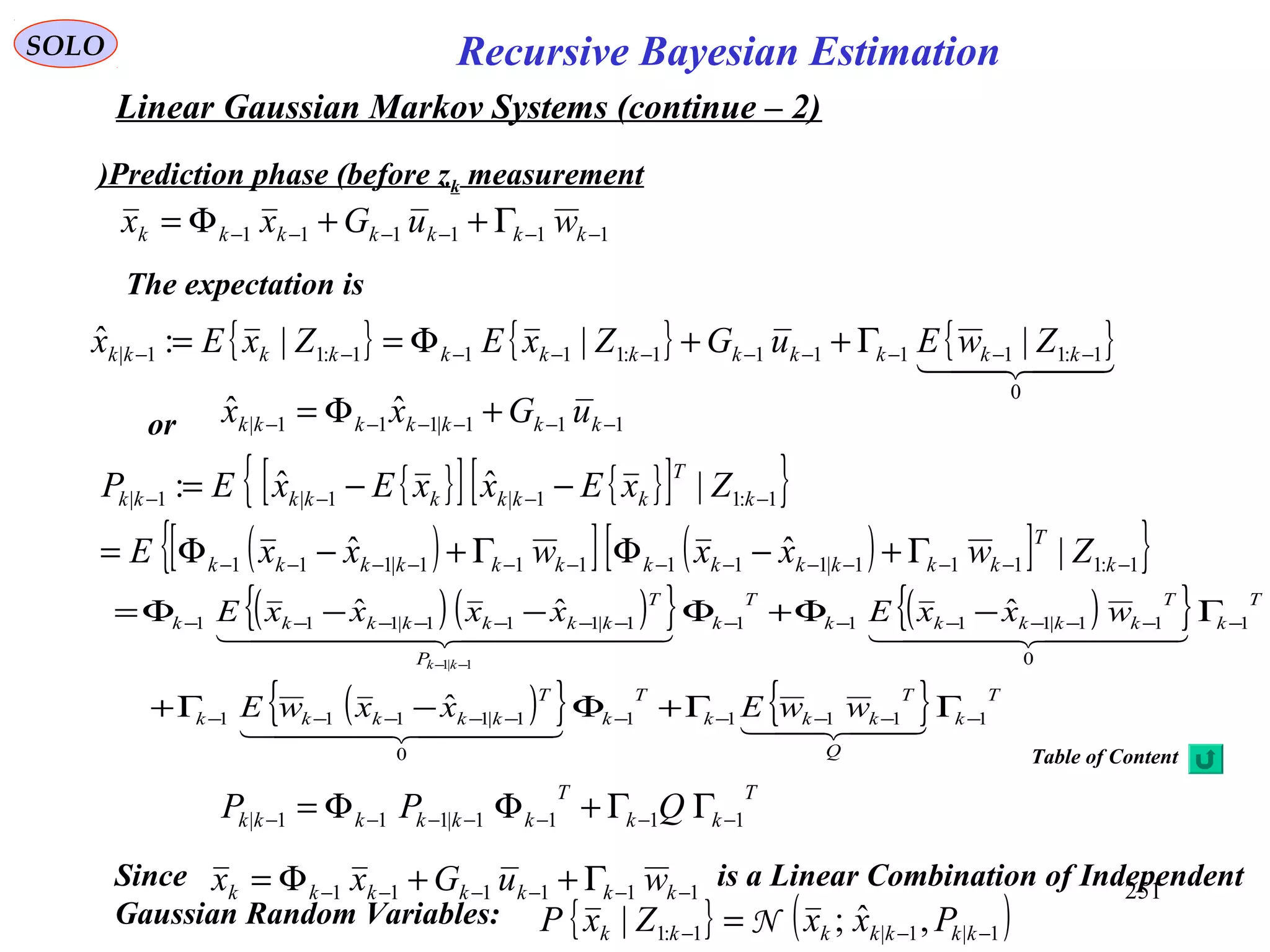 251
Recursive Bayesian EstimationSOLO
Linear Gaussian Markov Systems (continue – 2)
111111 −−−−−− Γ++Φ= kkkkkkk wuGxx
Prediction phase (before zk measurement)
{ } { } { }  
0
1:111111:1111:11| |||:ˆ −−−−−−−−−− Γ++Φ== kkkkkkkkkkkk ZwEuGZxEZxEx
or 111|111|
ˆˆ −−−−−− +Φ= kkkkkkk uGxx
The expectation is
{ }[ ] { }[ ]{ }
( )[ ] ( )[ ]{ }1:1111|111111|111
1:11|1|1|
|ˆˆ
|ˆˆ:
−−−−−−−−−−−−−
−−−−
Γ+−ΦΓ+−Φ=
−−=
k
T
kkkkkkkkkkkk
k
T
kkkkkkkk
ZwxxwxxE
ZxExxExEP
( ) ( ){ } ( ){ }
( ){ } { } T
k
Q
T
kkk
T
k
T
kkkkk
T
k
T
kkkkk
T
k
P
T
kkkkkkk
wwExxwE
wxxExxxxE
kk
11111
0
1|1111
1
0
11|11111|111|111
ˆ
ˆˆˆ
1|1
−−−−−−−−−−
−−−−−−−−−−−−−−
ΓΓ+Φ−Γ+
Γ−Φ+Φ−−Φ=
−−
  
    
T
kk
T
kkkkkk QPP 1111|111| −−−−−−− ΓΓ+ΦΦ=
{ } ( )1|1|1:1 ,ˆ;| −−− = kkkkkkk PxxZxP N
Since is a Linear Combination of Independent
Gaussian Random Variables:
111111 −−−−−− Γ++Φ= kkkkkkk wuGxx
Table of Content
 