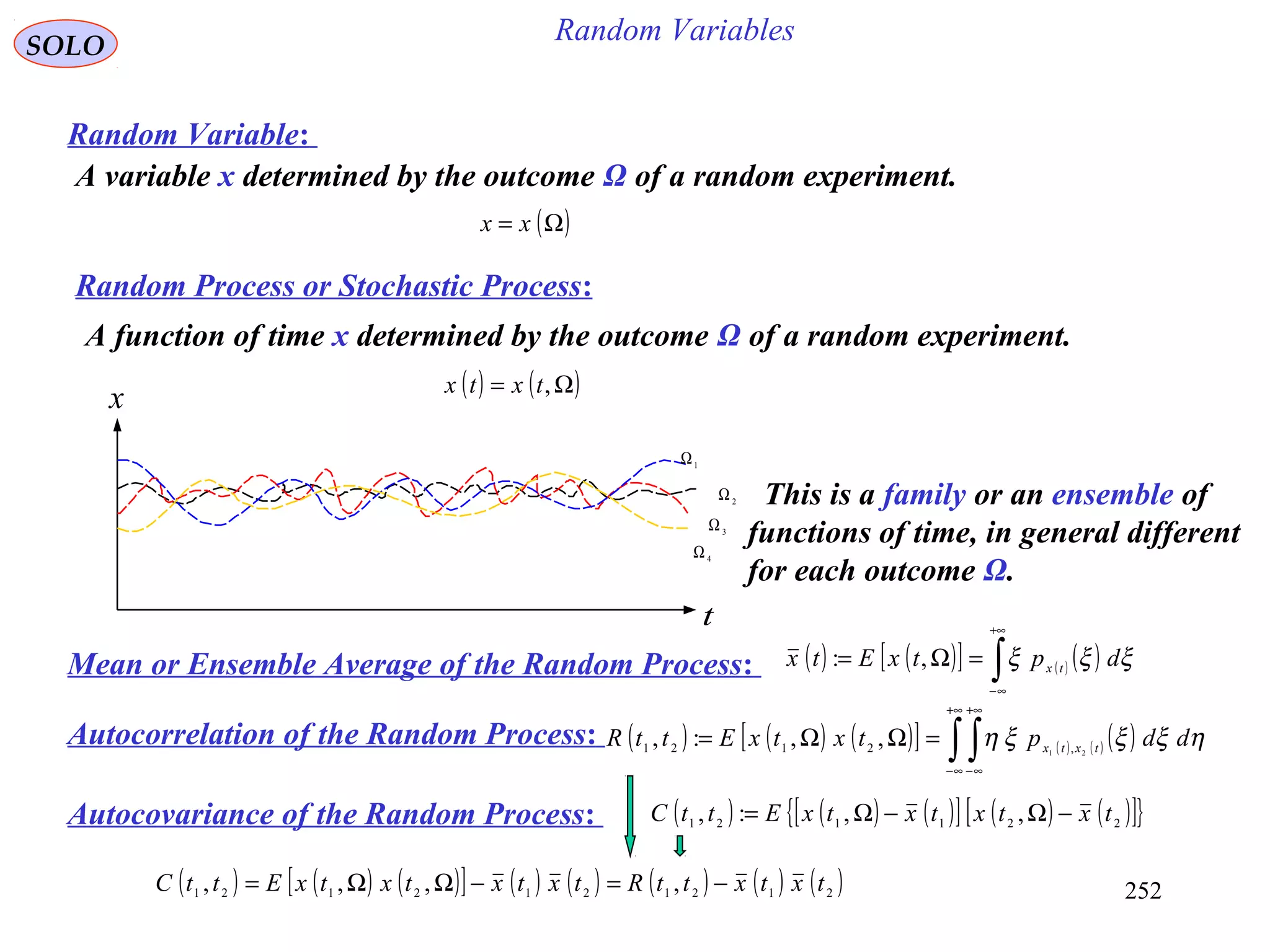 252
Random VariablesSOLO
Random Variable:
A variable x determined by the outcome Ω of a random experiment.
( )Ω= xx
Random Process or Stochastic Process:
A function of time x determined by the outcome Ω of a random experiment.
( ) ( )Ω= ,txtx
1
Ω
2
Ω
3Ω
4Ω
x
t
This is a family or an ensemble of
functions of time, in general different
for each outcome Ω.
Mean or Ensemble Average of the Random Process: ( ) ( )[ ] ( ) ( )∫
+∞
∞−
=Ω= ξξξ dptxEtx tx
,:
Autocorrelation of the Random Process: ( ) ( ) ( )[ ] ( ) ( ) ( )∫ ∫
+∞
∞−
+∞
∞−
=ΩΩ= ηξξξη ddptxtxEttR txtx 21 ,2121
,,:,
Autocovariance of the Random Process: ( ) ( ) ( )[ ] ( ) ( )[ ]{ }221121 ,,:, txtxtxtxEttC −Ω−Ω=
( ) ( ) ( )[ ] ( ) ( ) ( ) ( ) ( )2121212121 ,,,, txtxttRtxtxtxtxEttC −=−ΩΩ=
 
