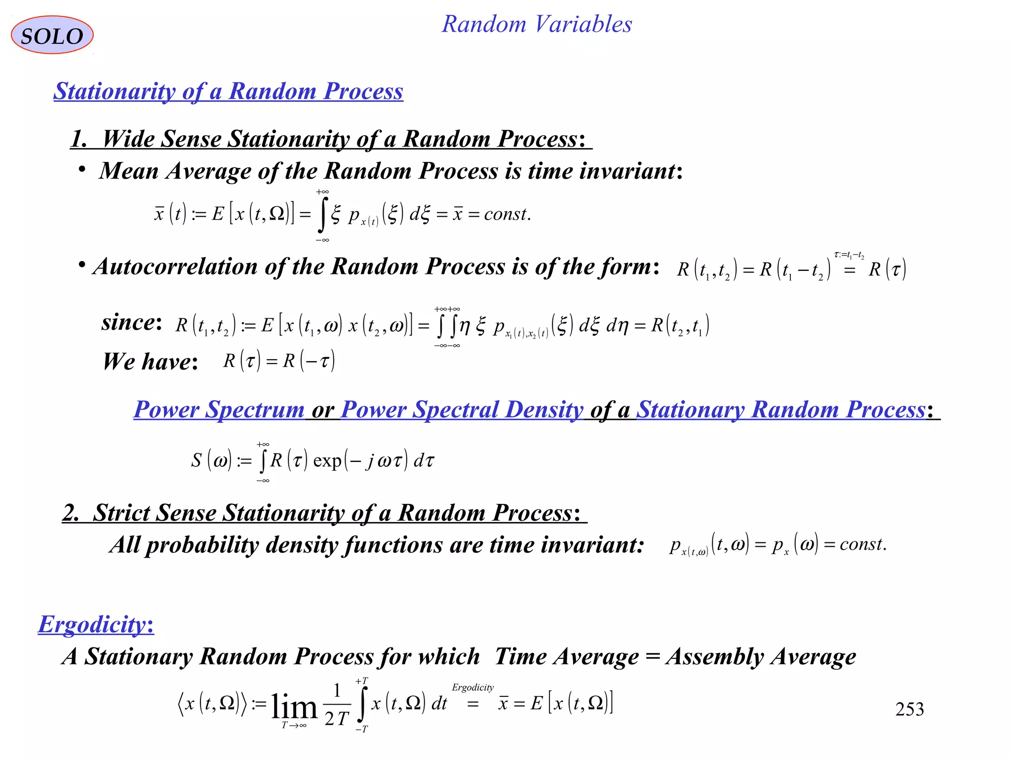 253
Random VariablesSOLO
Stationarity of a Random Process
1. Wide Sense Stationarity of a Random Process:
• Mean Average of the Random Process is time invariant:
( ) ( )[ ] ( ) ( ) .,: constxdptxEtx tx
===Ω= ∫
+∞
∞−
ξξξ
• Autocorrelation of the Random Process is of the form: ( ) ( ) ( )τ
τ
RttRttR
tt 21:
2121
,
−=
=−=
( ) ( ) ( )[ ] ( ) ( ) ( ) ( )12,2121 ,,,:, 21
ttRddptxtxEttR txtx === ∫ ∫
+∞
∞−
+∞
∞−
ηξξξηωωsince:
We have: ( ) ( )ττ −= RR
Power Spectrum or Power Spectral Density of a Stationary Random Process:
( ) ( ) ( )∫
+∞
∞−
−= ττωτω djRS exp:
2. Strict Sense Stationarity of a Random Process:
All probability density functions are time invariant: ( ) ( ) ( ) .,,
constptp xtx
== ωωω
Ergodicity:
( ) ( ) ( )[ ]Ω==Ω=Ω ∫
+
−∞→
,,
2
1
:, lim txExdttx
T
tx
Ergodicity
T
TT
A Stationary Random Process for which Time Average = Assembly Average
 