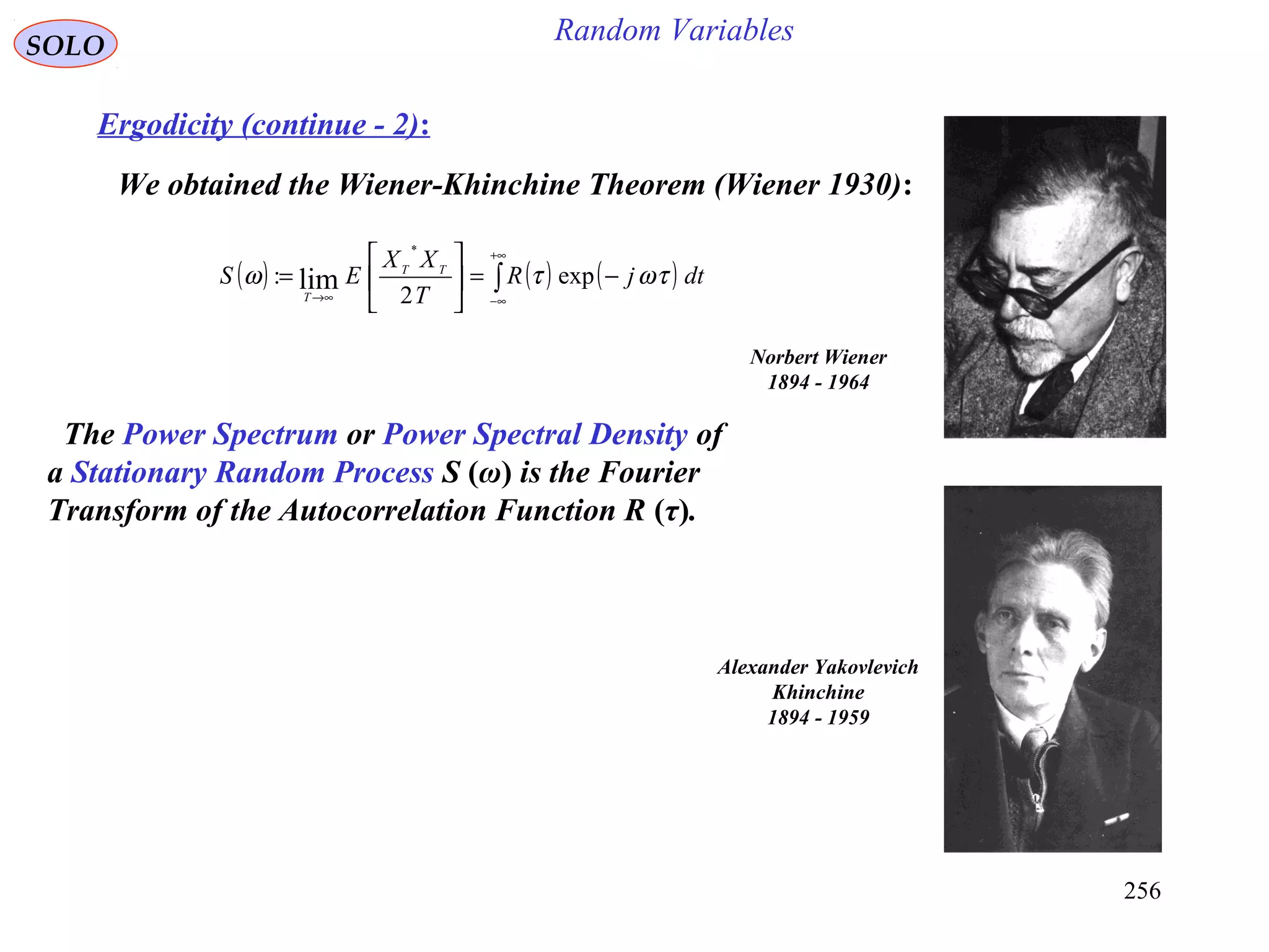 256
Random VariablesSOLO
Ergodicity (continue - 2):
We obtained the Wiener-Khinchine Theorem (Wiener 1930):
( ) ( ) ( )∫
+∞
∞−→∞
−=





= dtjR
T
XX
ES TT
T
τωτω exp
2
:
*
lim
Norbert Wiener
1894 - 1964
Alexander Yakovlevich
Khinchine
1894 - 1959
The Power Spectrum or Power Spectral Density of
a Stationary Random Process S (ω) is the Fourier
Transform of the Autocorrelation Function R (τ).
 