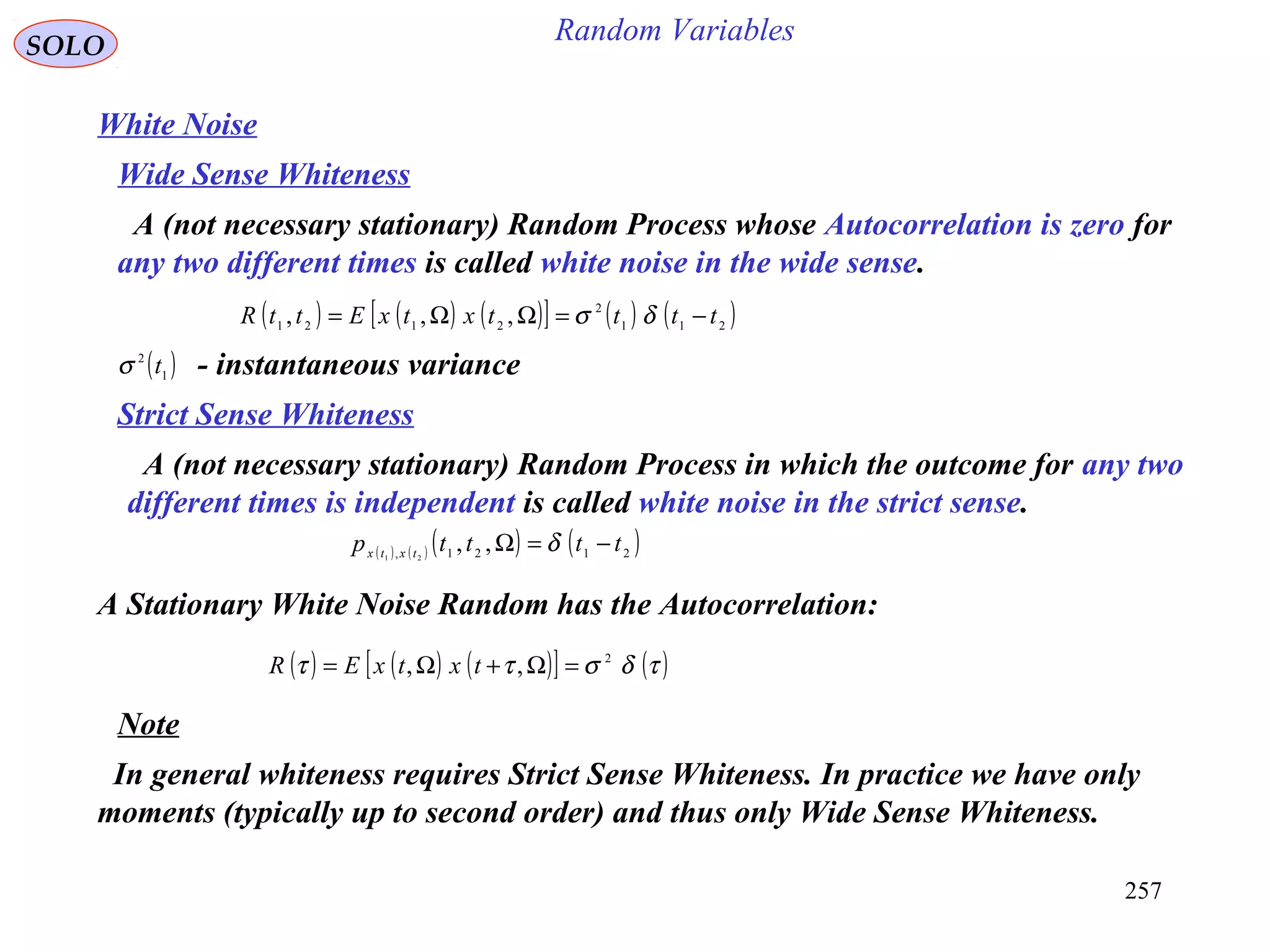 257
Random VariablesSOLO
White Noise
A (not necessary stationary) Random Process whose Autocorrelation is zero for
any two different times is called white noise in the wide sense.
( ) ( ) ( )[ ] ( ) ( )211
2
2121
,,, ttttxtxEttR −=ΩΩ= δσ
( )1
2
tσ - instantaneous variance
Wide Sense Whiteness
Strict Sense Whiteness
A (not necessary stationary) Random Process in which the outcome for any two
different times is independent is called white noise in the strict sense.
( ) ( ) ( ) ( )2121,
,,21
ttttp txtx
−=Ω δ
A Stationary White Noise Random has the Autocorrelation:
( ) ( ) ( )[ ] ( )τδσττ 2
,, =Ω+Ω= txtxER
Note
In general whiteness requires Strict Sense Whiteness. In practice we have only
moments (typically up to second order) and thus only Wide Sense Whiteness.
 