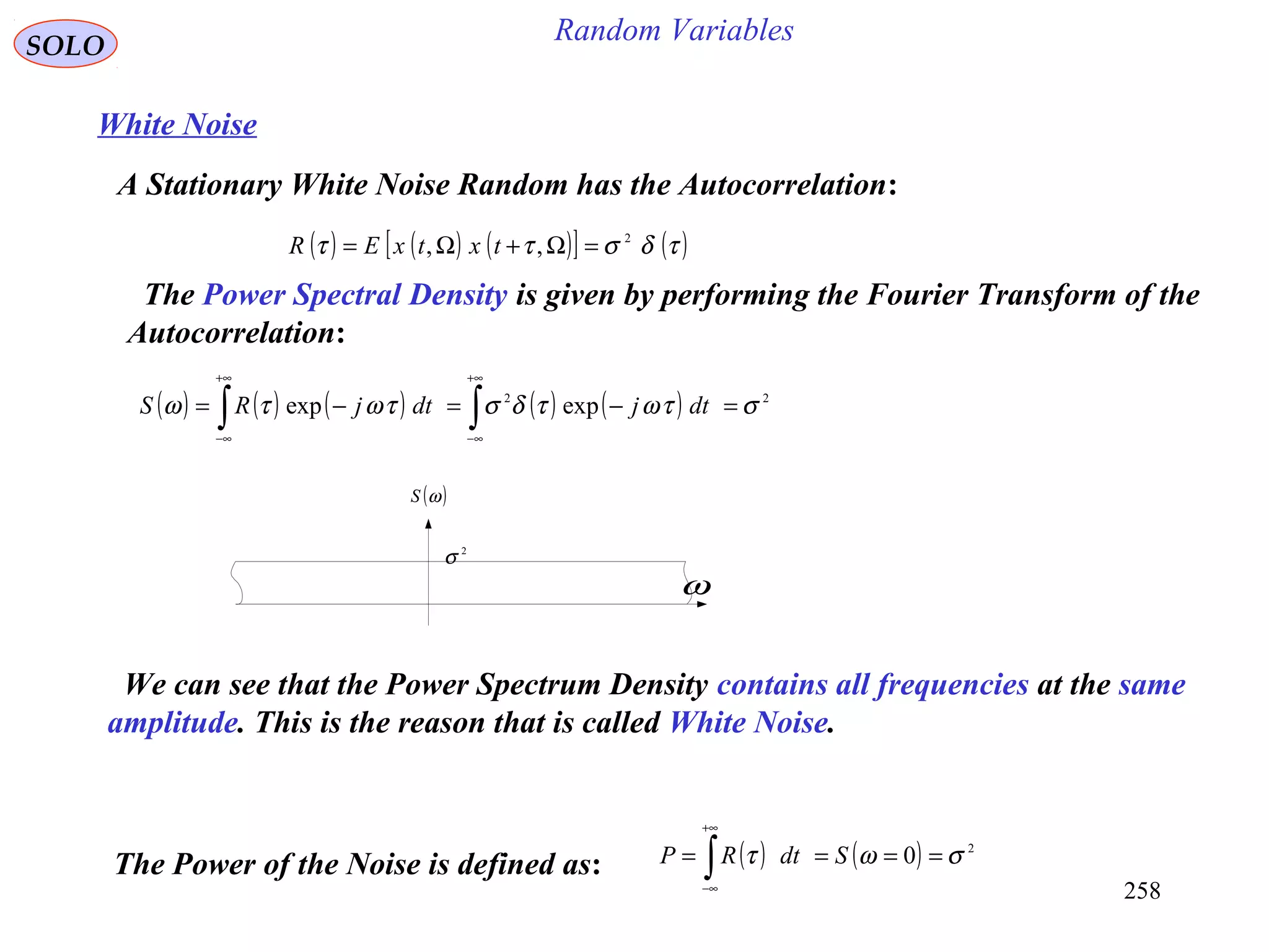258
Random VariablesSOLO
White Noise
A Stationary White Noise Random has the Autocorrelation:
( ) ( ) ( )[ ] ( )τδσττ 2
,, =Ω+Ω= txtxER
The Power Spectral Density is given by performing the Fourier Transform of the
Autocorrelation:
( ) ( ) ( ) ( ) ( ) 22
expexp στωτδστωτω =−=−= ∫∫
+∞
∞−
+∞
∞−
dtjdtjRS
( )ωS
ω
2
σ
We can see that the Power Spectrum Density contains all frequencies at the same
amplitude. This is the reason that is called White Noise.
The Power of the Noise is defined as: ( ) ( ) 2
0 σωτ ==== ∫
+∞
∞−
SdtRP
 