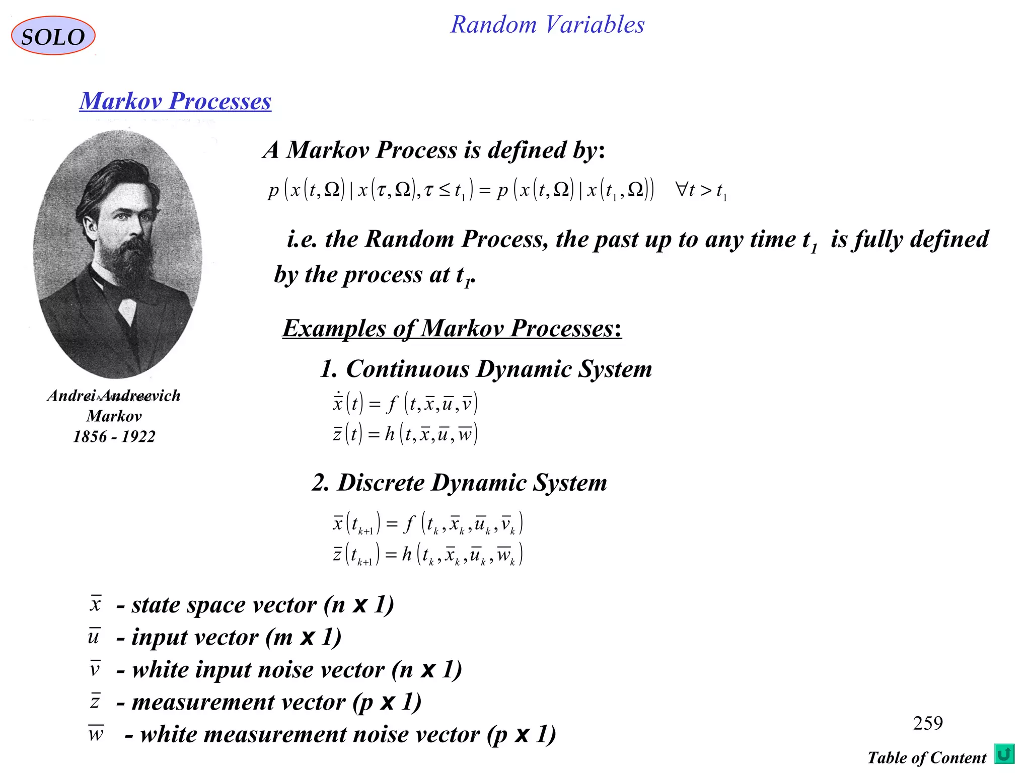 259
Random VariablesSOLO
Table of Content
Markov Processes
A Markov Process is defined by:
Andrei Andreevich
Markov
1856 - 1922
( ) ( )( ) ( ) ( )( ) 111
,|,,,|, tttxtxptxtxp >∀ΩΩ=≤ΩΩ ττ
i.e. the Random Process, the past up to any time t1 is fully defined
by the process at t1.
Examples of Markov Processes:
1. Continuous Dynamic System
( ) ( )
( ) ( )wuxthtz
vuxtftx
,,,
,,,
=
=
2. Discrete Dynamic System
( ) ( )
( ) ( )kkkkk
kkkkk
wuxthtz
vuxtftx
,,,
,,,
1
1
=
=
+
+
x - state space vector (n x 1)
u - input vector (m x 1)
v - white input noise vector (n x 1)
- measurement vector (p x 1)z
- white measurement noise vector (p x 1)w
 