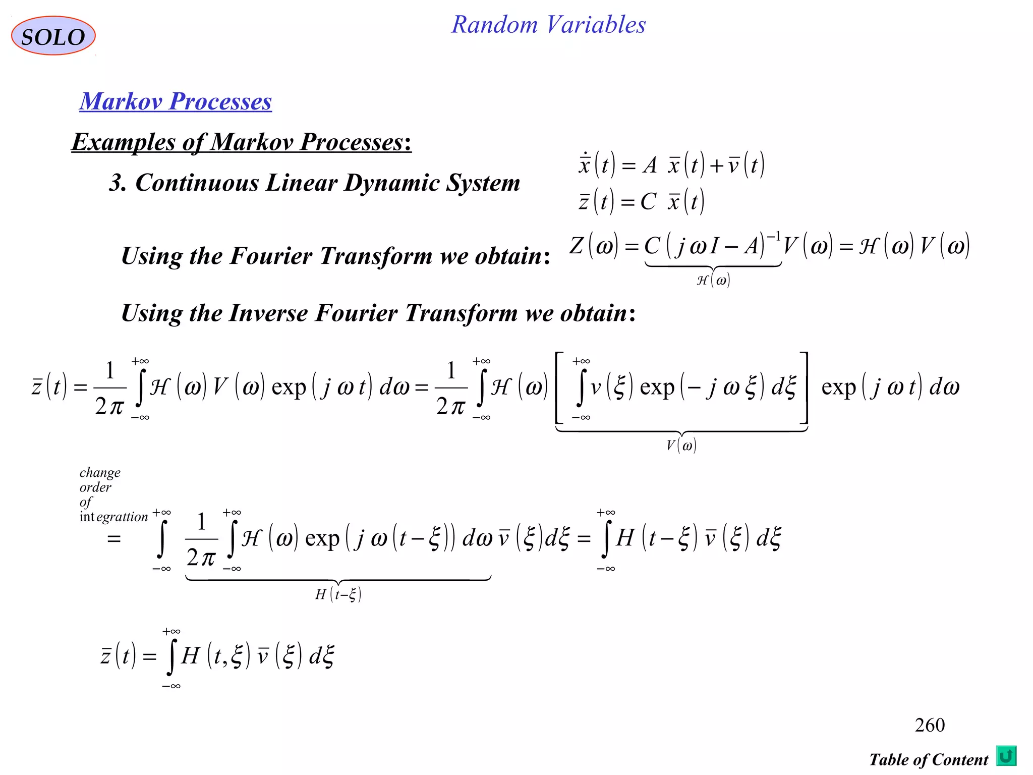 260
Random VariablesSOLO
Table of Content
Markov Processes
Examples of Markov Processes:
3. Continuous Linear Dynamic System
( ) ( ) ( )
( ) ( )txCtz
tvtxAtx
=
+=
Using the Fourier Transform we obtain: ( ) ( )
( )
( ) ( ) ( )ωωωωω
ω
VVAIjCZ H
H
=−=
−
  
1
Using the Inverse Fourier Transform we obtain:
( ) ( ) ( )∫
+∞
∞−
= ξξξ dvtHtz ,
( ) ( ) ( ) ( ) ( ) ( ) ( )
( )
( )
( ) ( )( )
( )
( ) ( ) ( )∫∫ ∫
∫ ∫∫
∞+
∞−
∞+
∞−
−
∞+
∞−
+∞
∞−
+∞
∞−
+∞
∞−
−=−=






−==
ξξξξξωξωω
π
ωωξξωξω
π
ωωωω
π
ξ
ω
dvtHdvdtj
dtjdjvdtjVtz
tH
egrattion
of
order
change
V
  
  
exp
2
1
expexp
2
1
exp
2
1
int
H
HH
 