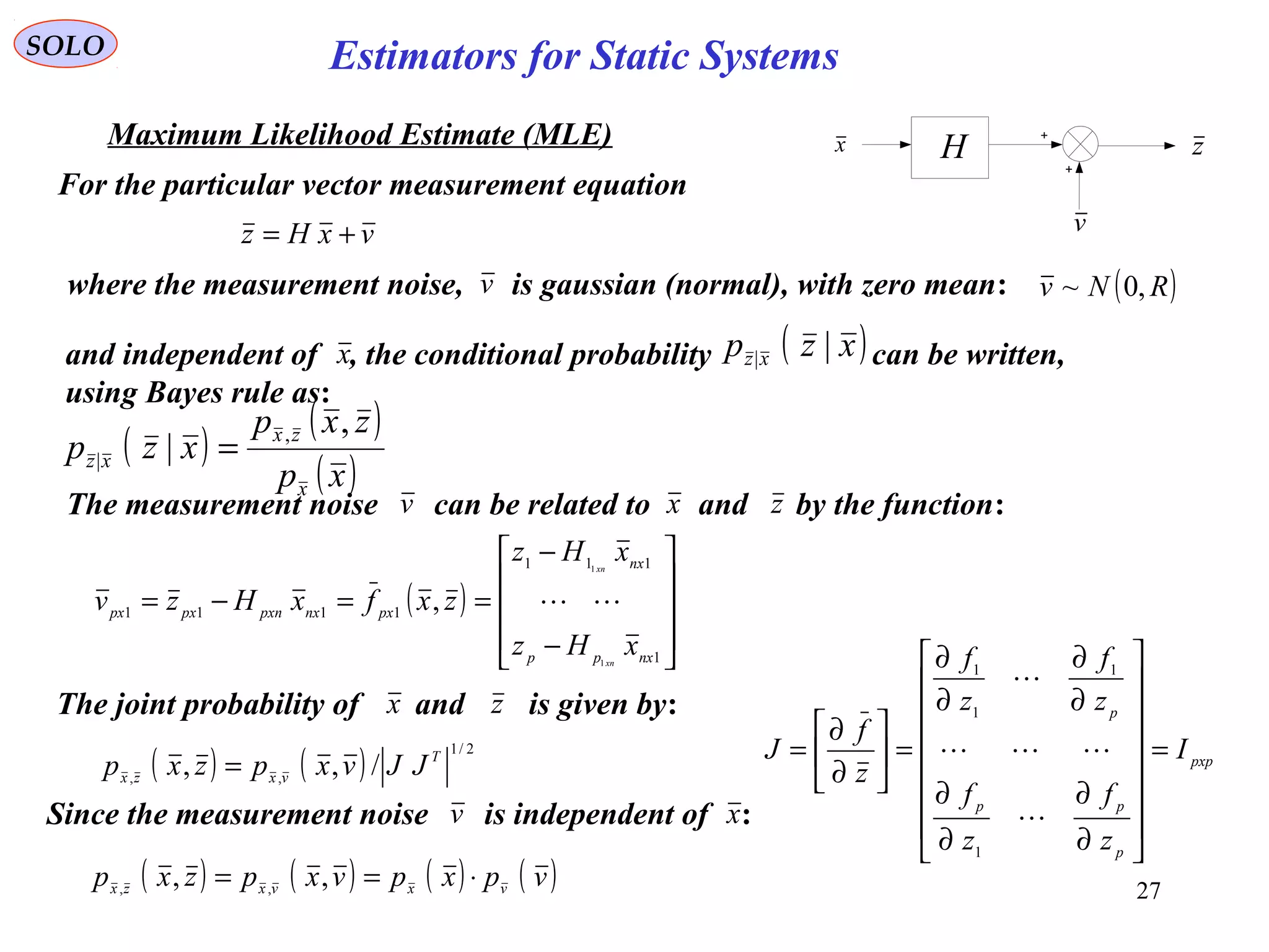 27
vxHz +=
SOLO
Maximum Likelihood Estimate (MLE)
For the particular vector measurement equation
where the measurement noise, is gaussian (normal), with zero mean:
v
H zx
( )RNv ,0~
( )
( )
( )xp
zxp
xzp
x
zx
xz
,
| ,
| =
and independent of , the conditional probability can be written,
using Bayes rule as:
x ( )xzp xz ||
( )










−
−
==−=
1
111
1111
1
1
,
nxpp
nx
pxnxpxnpxpx
xHz
xHz
zxfxHzv
xn
xn

( ) ( )
2/1
,,
/,, T
vxzx
JJvxpzxp =
The measurement noise can be related to and by the function:v zx
pxp
p
pp
p
I
z
f
z
f
z
f
z
f
z
f
J =
















∂
∂
∂
∂
∂
∂
∂
∂
=





∂
∂
=



1
1
1
1
( ) ( ) ( ) ( )vpxpvxpzxp vxvxzx
⋅== ,, ,,
v
Since the measurement noise is independent of :xv
zThe joint probability of and is given by:x
Estimators for Static Systems
 