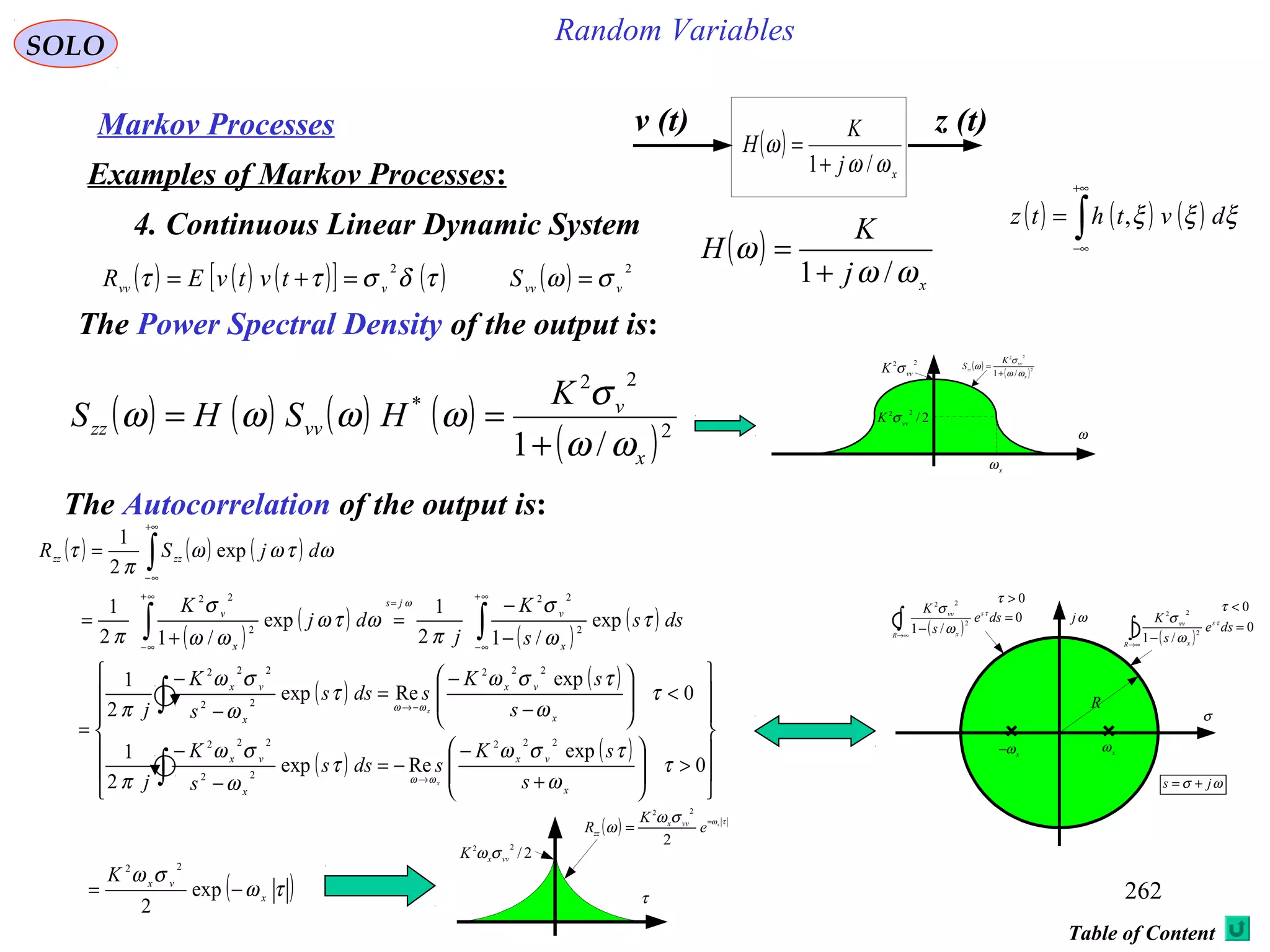 262
Random VariablesSOLO
Table of Content
Markov Processes
Examples of Markov Processes:
4. Continuous Linear Dynamic System ( ) ( ) ( )∫
+∞
∞−
= ξξξ dvthtz ,
( ) ( ) ( )[ ] ( )τδσττ
2
vvv tvtvER =+= ( ) 2
vvvS σω =
v (t) z (t)
( )
xj
K
H
ωω
ω
/1+
=
( )
x
j
K
H
ωω
ω
/1+
=
The Power Spectral Density of the output is:
( ) ( ) ( ) ( )
( )2
22
*
/1 x
v
vvzz
K
HSHS
ωω
σ
ωωωω
+
==
( )
( )2
22
/1 x
vv
zz
K
S
ωω
σ
ω
+
=
ω
x
ω
22
vv
K σ
2/
22
vv
K σ
The Autocorrelation of the output is:
( ) ( ) ( )
( )
( )
( )
( )∫∫
∫
∞+
∞−
=
∞+
∞−
+∞
∞−
−
−
=
+
=
=
dss
s
K
j
dj
K
djSR
x
v
js
x
v
zzzz
τ
ω
σ
π
ωτω
ωω
σ
π
ωτωω
π
τ
ω
exp
/12
1
exp
/12
1
exp
2
1
2
22
2
22
ωj
xω
R
( )
0
/1
2
22
=
−∫∞→R
s
x
vv
dse
s
K τ
ω
σ
( )
0
/1
2
22
=
−∫∞→R
s
x
vv
dse
s
K τ
ω
σ
xω−
σ
ωσ js +=
0<τ
0>τ
( ) τωσω
ω x
e
K
R vvx
zz
=
=
2
22
τ
2/
22
vvxK σω
( )τω
σω
x
vx
K
−= exp
2
22
( )
( )
( )
( )














>







+
−
−=
−
−
<








−
−
=
−
−
=
∫
∫
→
−→
0
exp
Reexp
2
1
0
exp
Reexp
2
1
222
22
222
222
22
222
τ
ω
τσω
τ
ω
σω
π
τ
ω
τσω
τ
ω
σω
π
ωω
ωω
x
vx
x
vx
x
vx
x
vx
s
sK
sdss
s
K
j
s
sK
sdss
s
K
j
x
x
 