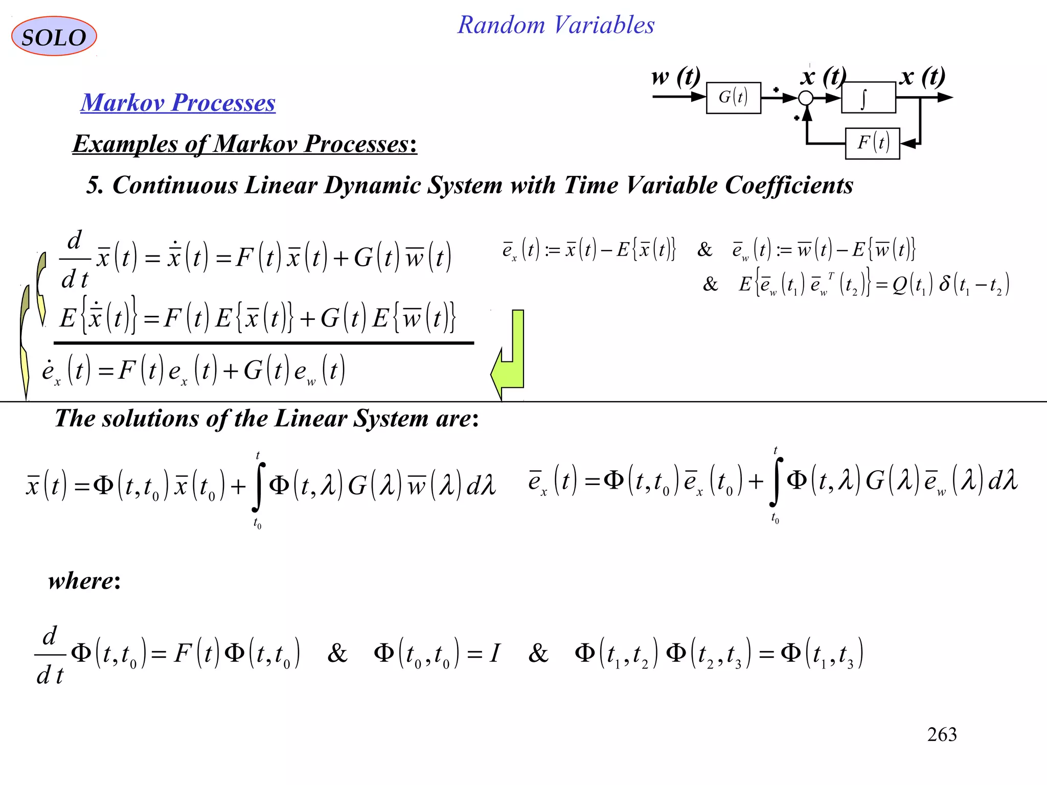 263
Random VariablesSOLO
Markov Processes
Examples of Markov Processes:
5. Continuous Linear Dynamic System with Time Variable Coefficients
( ) ( ) ( ){ } ( ) ( ) ( ){ }
( ) ( ){ } ( ) ( )21121
&
:&:
tttQteteE
twEtwtetxEtxte
T
ww
wx
−=
−=−=
δ
w (t) x (t)
( )tF
( )tG ∫
x (t)
( ) ( ) ( ) ( ) ( ) ( )twtGtxtFtxtx
td
d
+== 
( ) ( ) ( ) ( ) ( )tetGtetFte wxx +=
( ) ( ) ( ) ( ) ( ) ( )∫Φ+Φ=
t
t
dwGttxtttx
0
,, 00
λλλλ
The solutions of the Linear System are:
where:
( ) ( ) ( ) ( ) ( ) ( ) ( )3132210000
,,,&,&,, ttttttItttttFtt
td
d
Φ=ΦΦ=ΦΦ=Φ
( ) ( ) ( ) ( ) ( ) ( )∫Φ+Φ=
t
t
wxx deGttettte
0
,, 00 λλλλ
( ){ } ( ) ( ){ } ( ) ( ){ }twEtGtxEtFtxE +=
 