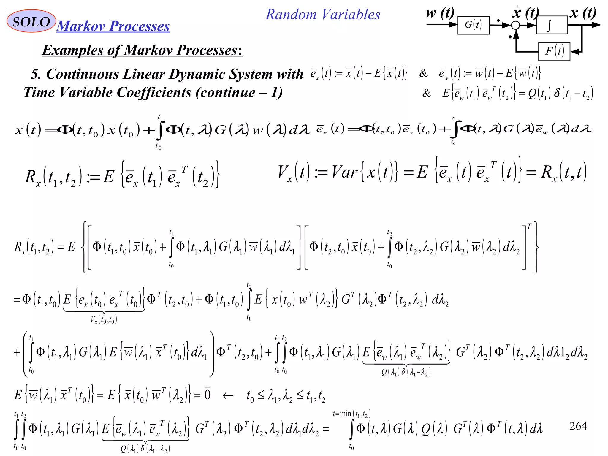 264
Random VariablesSOLO Markov Processes
Examples of Markov Processes:
5. Continuous Linear Dynamic System with
Time Variable Coefficients (continue – 1)
( ) ( ) ( ){ } ( ) ( ) ( ){ }
( ) ( ){ } ( ) ( )21121
&
:&:
tttQteteE
twEtwtetxEtxte
T
ww
wx
−=
−=−=
δ
w (t) x (t)
( )tF
( )tG ∫
x (t)
( ) ( ) ( ) ( ) ( ) ( )∫Φ+Φ=
t
t
dwGttxtttx
0
,, 00 λλλλ ( ) ( ) ( ) ( ) ( ) ( )∫Φ+Φ=
t
t
wxx
deGttettte
0
,, 00
λλλλ
( ) ( ){ } ( ) ( ){ } ( )ttRteteEtxVartV x
T
xxx ,: ===( ) ( ) ( ){ }2121 :, teteEttR
T
xxx =
( ) ( ) ( ) ( ) ( ) ( ) ( ) ( ) ( ) ( ) ( )
( ) ( ) ( ){ }
( )
( ) ( ) ( ) ( ){ } ( ) ( )
( ) ( ) ( ) ( ){ } ( ) ( ) ( ) ( ) ( ){ }
( ) ( )
( ) ( )∫∫∫
∫
∫∫
ΦΦ+Φ








Φ+
ΦΦ+ΦΦ=
















Φ+Φ








Φ+Φ=
−
1
0
2
0
211
1
0
2
0
00
2
0
1
0
222222111102101111
2222200102
,
0001
222220021111100121
1,,,,
,,,,
,,,,,
t
t
t
t
TT
Q
T
ww
T
t
t
T
t
t
TTTT
ttV
T
xx
T
t
t
t
t
x
ddtGeeEGtttdtxwEGt
dtGwtxEttttteteEtt
dwGttxttdwGttxttEttR
x
λλλλλλλλλλλλ
λλλλ
λλλλλλλλ
λλδλ
  
  
( ) ( ){ } ( ) ( ){ }
( ) ( ) ( ) ( ){ }
( ) ( )
( ) ( ) ( ) ( ) ( ) ( ) ( )
( )
∫∫∫
=
−
ΦΦ=ΦΦ
≤≤←==
21
0
1
0
2
0
211
,min
2122221111
212102001
,,,,
,,0
ttt
t
TT
t
t
t
t
TT
Q
T
ww
TT
dtGQGtddtGeeEGt
tttwtxEtxwE
λλλλλλλλλλλλλλ
λλλλ
λλδλ
  
 