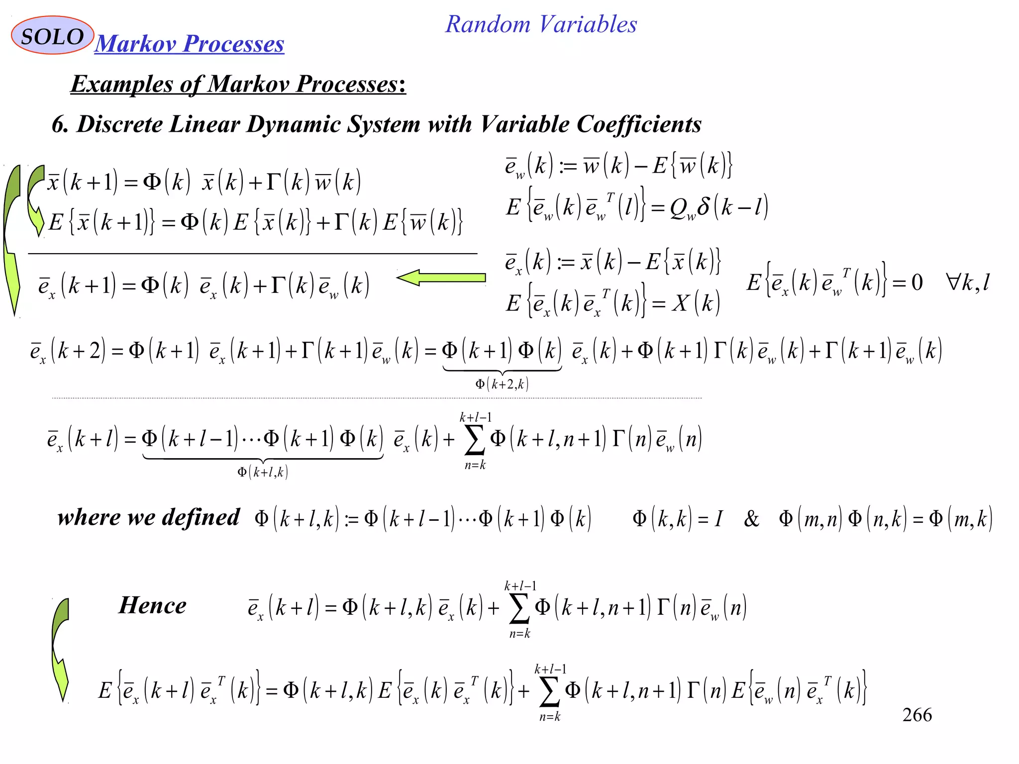 266
Random VariablesSOLO Markov Processes
Examples of Markov Processes:
6. Discrete Linear Dynamic System with Variable Coefficients
( ) ( ) ( ) ( ) ( )kwkkxkkx Γ+Φ=+1
( ) ( ) ( ){ }
( ) ( ){ } ( )lkQlekeE
kwEkwke
w
T
ww
w
−=
−=
δ
:
( ) ( ) ( ){ }
( ) ( ){ } ( )kXkekeE
kxEkxke
T
xx
x
=
−=:
( ) ( ){ } lkkekeE
T
wx ,0 ∀=
( ){ } ( ) ( ){ } ( ) ( ){ }kwEkkxEkkxE Γ+Φ=+1
( ) ( ) ( ) ( ) ( )kekkekke wxx Γ+Φ=+1
( ) ( ) ( ) ( ) ( ) ( ) ( )
( )
( ) ( ) ( ) ( ) ( ) ( )kekkekkkekkkekkekke wwx
kk
wxx 1111112
,2
+Γ+Γ+Φ+Φ+Φ=+Γ+++Φ=+
+Φ
  
( ) ( ) ( ) ( )
( )
( ) ( ) ( ) ( )∑
−+
=
+Φ
Γ++Φ+Φ+Φ−+Φ=+
1
,
1,11
lk
kn
wx
klk
x nennlkkekklklke
  

where we defined ( ) ( ) ( ) ( ) ( ) ( ) ( ) ( )kmknnmIkkkklkklk ,,,&,11:, Φ=ΦΦ=ΦΦ+Φ−+Φ=+Φ 
Hence ( ) ( ) ( ) ( ) ( ) ( )∑
−+
=
Γ++Φ++Φ=+
1
1,,
lk
kn
wxx nennlkkeklklke
( ) ( ){ } ( ) ( ) ( ){ } ( ) ( ) ( ) ( ){ }∑
−+
=
Γ++Φ++Φ=+
1
1,,
lk
kn
T
xw
T
xx
T
xx keneEnnlkkekeEklkkelkeE
 