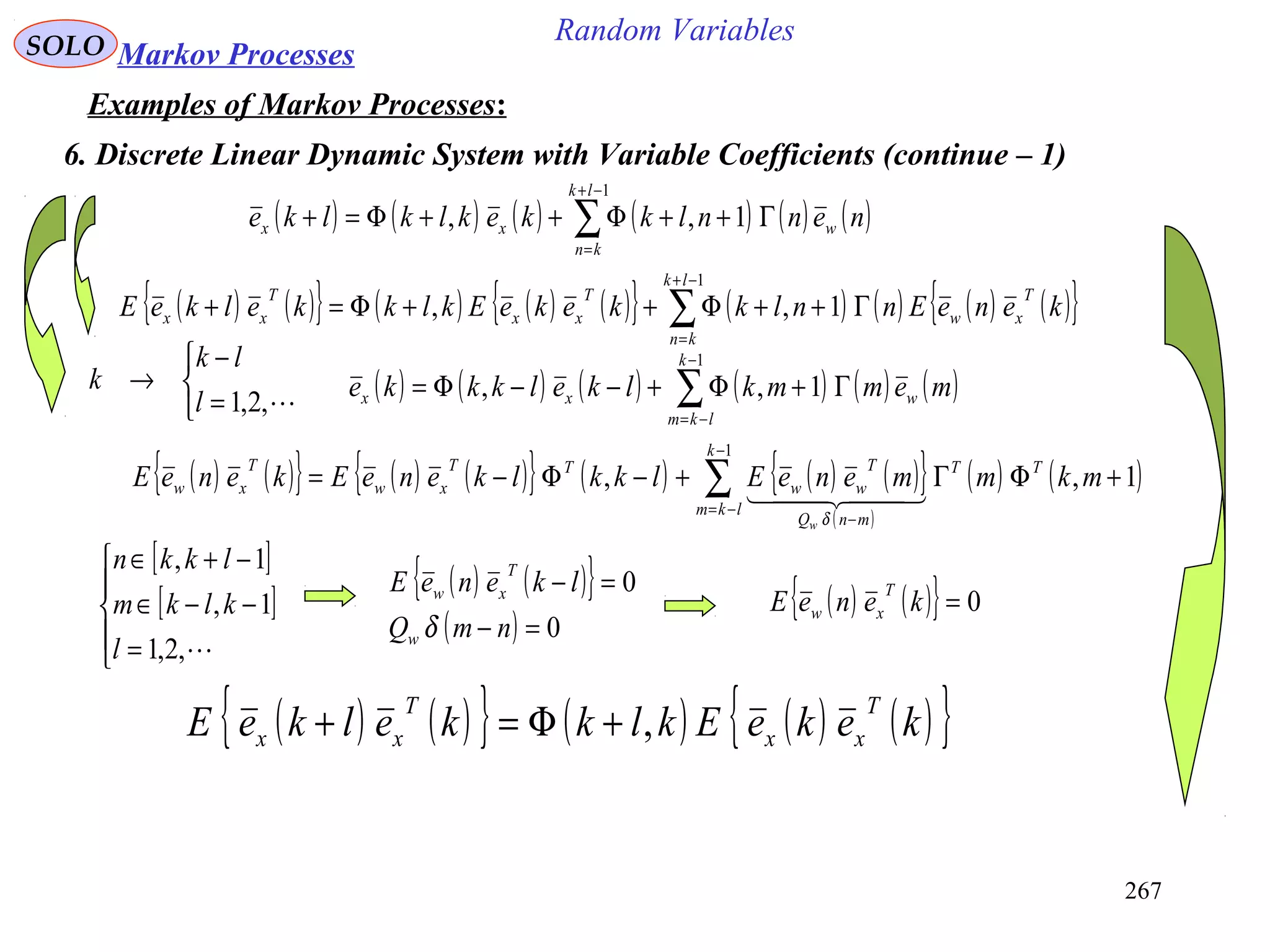 267
Random VariablesSOLO Markov Processes
Examples of Markov Processes:
6. Discrete Linear Dynamic System with Variable Coefficients (continue – 1)
( ) ( ){ } ( ) ( ) ( ){ } ( ) ( ) ( ) ( ){ }∑
−+
=
Γ++Φ++Φ=+
1
1,,
lk
kn
T
xw
T
xx
T
xx keneEnnlkkekeEklkkelkeE
( ) ( ) ( ) ( ) ( ) ( )∑
−+
=
Γ++Φ++Φ=+
1
1,,
lk
kn
wxx nennlkkeklklke
( ) ( ) ( ) ( ) ( ) ( )∑
−
−=
Γ+Φ+−−Φ=
1
1,,
k
lkm
wxx memmklkelkkke



=
−
→
,2,1l
lk
k
( ) ( ){ } ( ) ( ){ } ( ) ( ) ( ){ }
( )
( ) ( )∑
−
−=
−
+ΦΓ+−Φ−=
1
1,,
k
lkm
TT
mnQ
T
ww
TT
xw
T
xw mkmmeneElkklkeneEkeneE
w
  
δ
[ ]
[ ]





=
−−∈
−+∈
,2,1
1,
1,
l
klkm
lkkn
( ) ( ){ }
( ) 0
0
=−
=−
nmQ
lkeneE
w
T
xw
δ
( ) ( ){ } 0=keneE
T
xw
( ) ( ){ } ( ) ( ) ( ){ }kekeEklkkelkeE
T
xx
T
xx ,+Φ=+
 