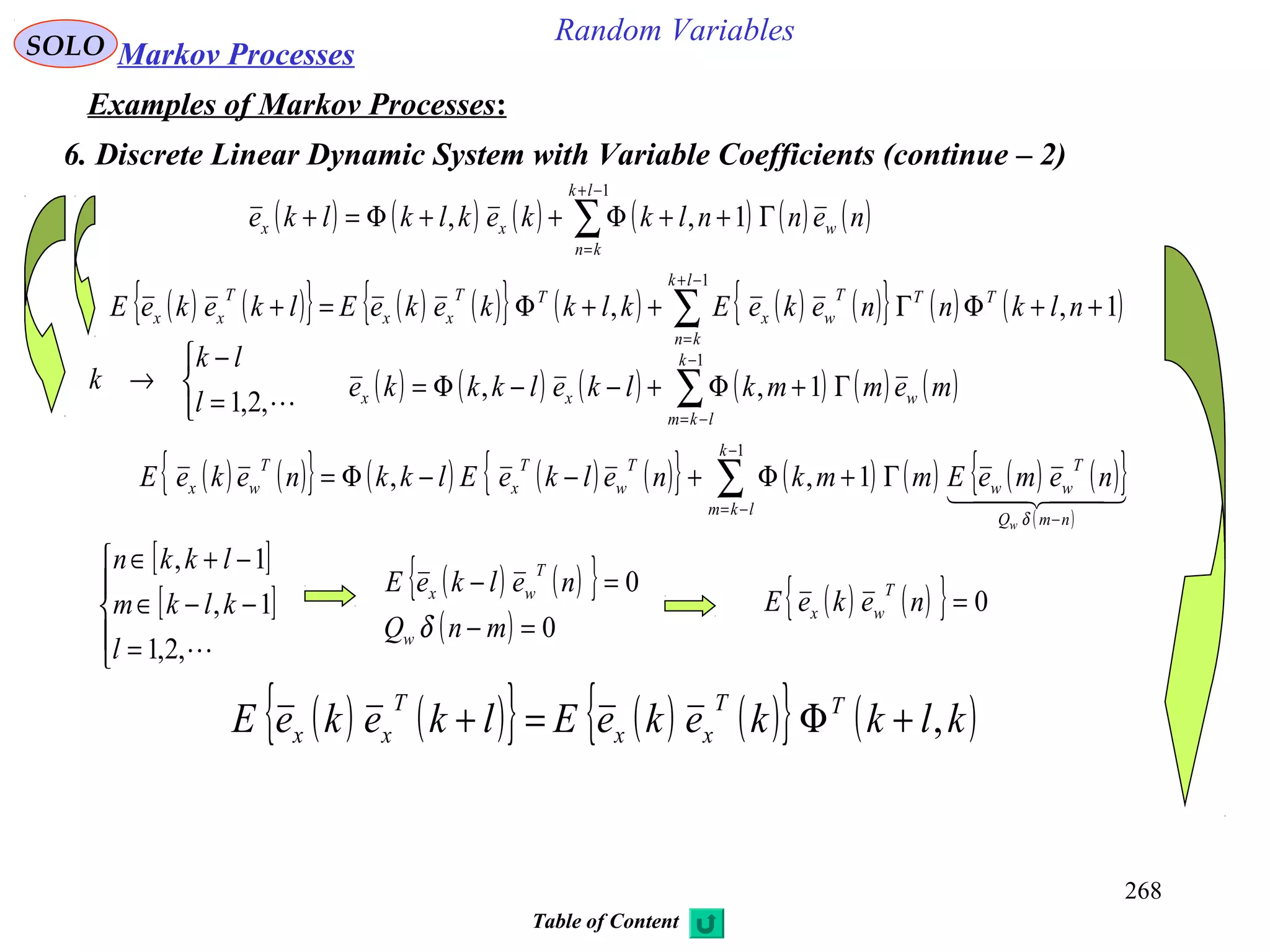 268
Random VariablesSOLO Markov Processes
Examples of Markov Processes:
6. Discrete Linear Dynamic System with Variable Coefficients (continue – 2)
( ) ( ){ } ( ) ( ){ } ( ) ( ) ( ){ } ( ) ( )∑
−+
=
++ΦΓ++Φ=+
1
1,,
lk
kn
TTT
wx
TT
xx
T
xx nlknnekeEklkkekeElkekeE
( ) ( ) ( ) ( ) ( ) ( )∑
−+
=
Γ++Φ++Φ=+
1
1,,
lk
kn
wxx nennlkkeklklke
( ) ( ) ( ) ( ) ( ) ( )∑
−
−=
Γ+Φ+−−Φ=
1
1,,
k
lkm
wxx memmklkelkkke



=
−
→
,2,1l
lk
k
( ) ( ){ } ( ) ( ) ( ){ } ( ) ( ) ( ) ( ){ }
( )
∑
−
−=
−
Γ+Φ+−−Φ=
1
1,,
k
lkm
nmQ
T
ww
T
w
T
x
T
wx
w
nemeEmmknelkeElkknekeE
  
δ
[ ]
[ ]





=
−−∈
−+∈
,2,1
1,
1,
l
klkm
lkkn
( ) ( ){ }
( ) 0
0
=−
=−
mnQ
nelkeE
w
T
wx
δ
( ) ( ){ } 0=nekeE
T
wx
( ) ( ){ } ( ) ( ){ } ( )klkkekeElkekeE TT
xx
T
xx ,+Φ=+
Table of Content
 
