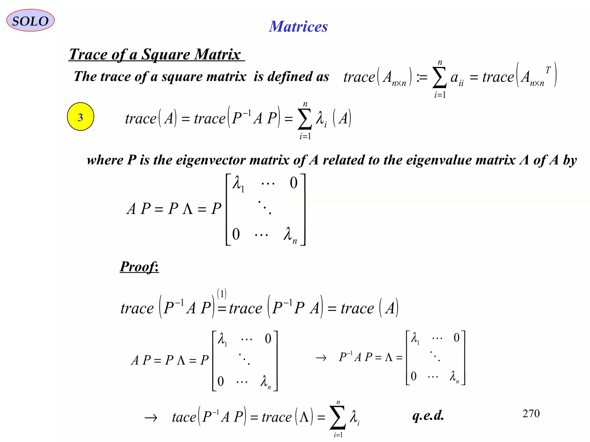 270
SOLO Matrices
Trace of a Square Matrix
The trace of a square matrix is defined as ( ) ( )T
nn
n
i
iinn AtraceaAtrace ×
=
× == ∑1
:
3
Proof:
q.e.d.
( ) ( ) ( )∑=
−
==
n
i
i APAPtraceAtrace
1
1
λ
where P is the eigenvector matrix of A related to the eigenvalue matrix Λ of A by










=Λ=
n
PPPA
λ
λ



0
01
( )
( )
( ) ( )AtraceAPPtracePAPtrace == −− 1
1
1










=Λ=
n
PPPA
λ
λ



0
01










=Λ=→ −
n
PAP
λ
λ



0
01
1
( ) ( ) ∑=
−
=Λ=→
n
i
itracePAPtace
1
1
λ
 