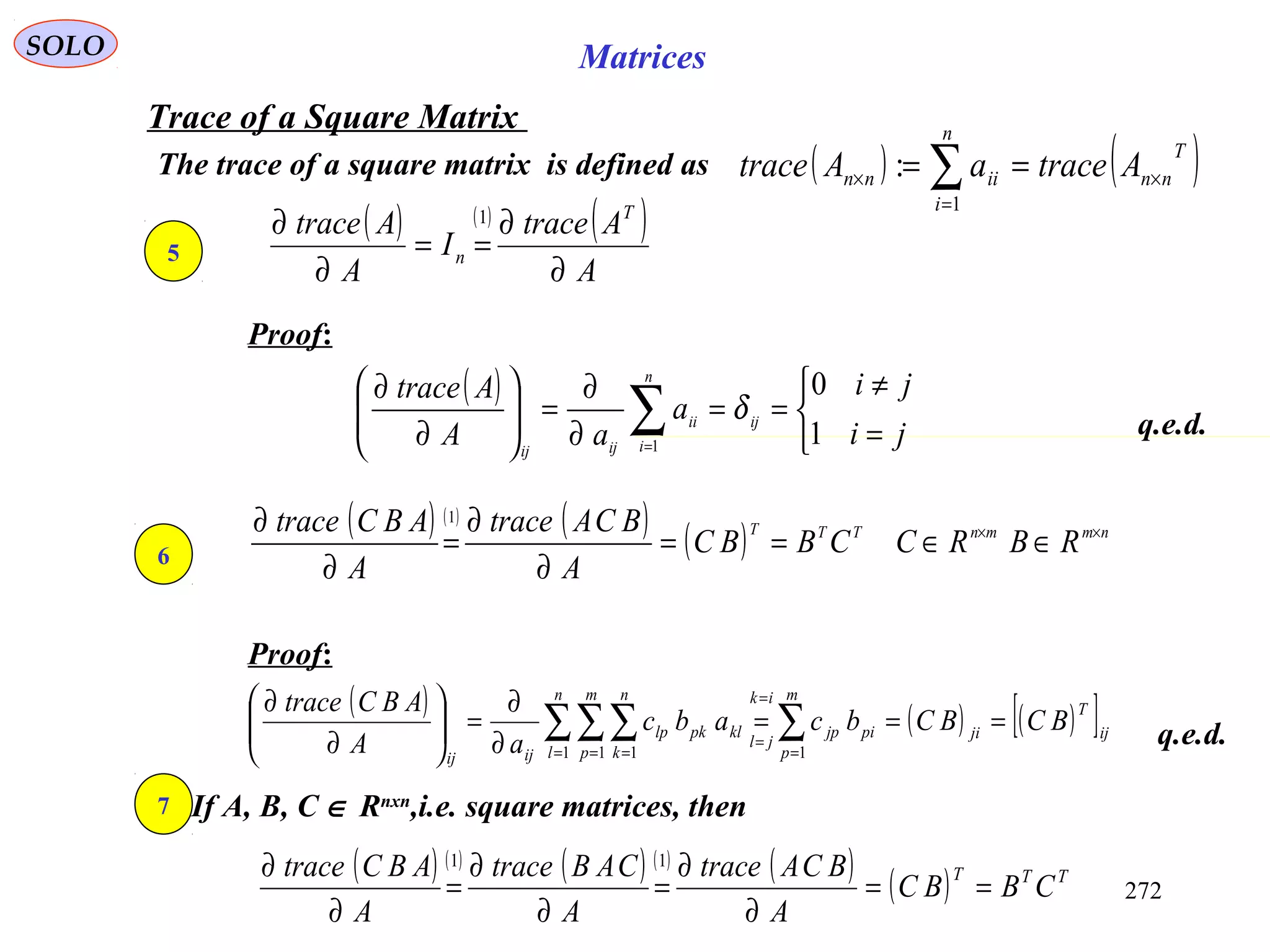 272
SOLO Matrices
Trace of a Square Matrix
The trace of a square matrix is defined as ( ) ( )T
nn
n
i
iinn AtraceaAtrace ×
=
× == ∑1
:
Proof:
q.e.d.
5
( ) ( ) ( )
A
Atrace
I
A
Atrace T
n
∂
∂
==
∂
∂ 1
( )



=
≠
==
∂
∂
=





∂
∂
∑= ji
ji
a
aA
Atrace
ij
n
i
ii
ijij
1
0
1
δ
6
( ) ( ) ( ) ( ) nmmnTTT
RBRCCBBC
A
BCAtrace
A
ABCtrace ××
∈∈==
∂
∂
=
∂
∂ 1
Proof:
( ) ( ) ( )[ ]ij
T
ji
m
p
pijp
ik
jl
n
l
m
p
n
k
klpklp
ijij
BCBCbcabc
aA
ABCtrace
===
∂
∂
=





∂
∂
∑∑∑∑ =
=
=
= = = 11 1 1
q.e.d.
7 If A, B, C ∈ Rnxn
,i.e. square matrices, then
( ) ( ) ( ) ( ) ( ) ( ) TTT
CBBC
A
BCAtrace
A
CABtrace
A
ABCtrace
==
∂
∂
=
∂
∂
=
∂
∂ 11
 