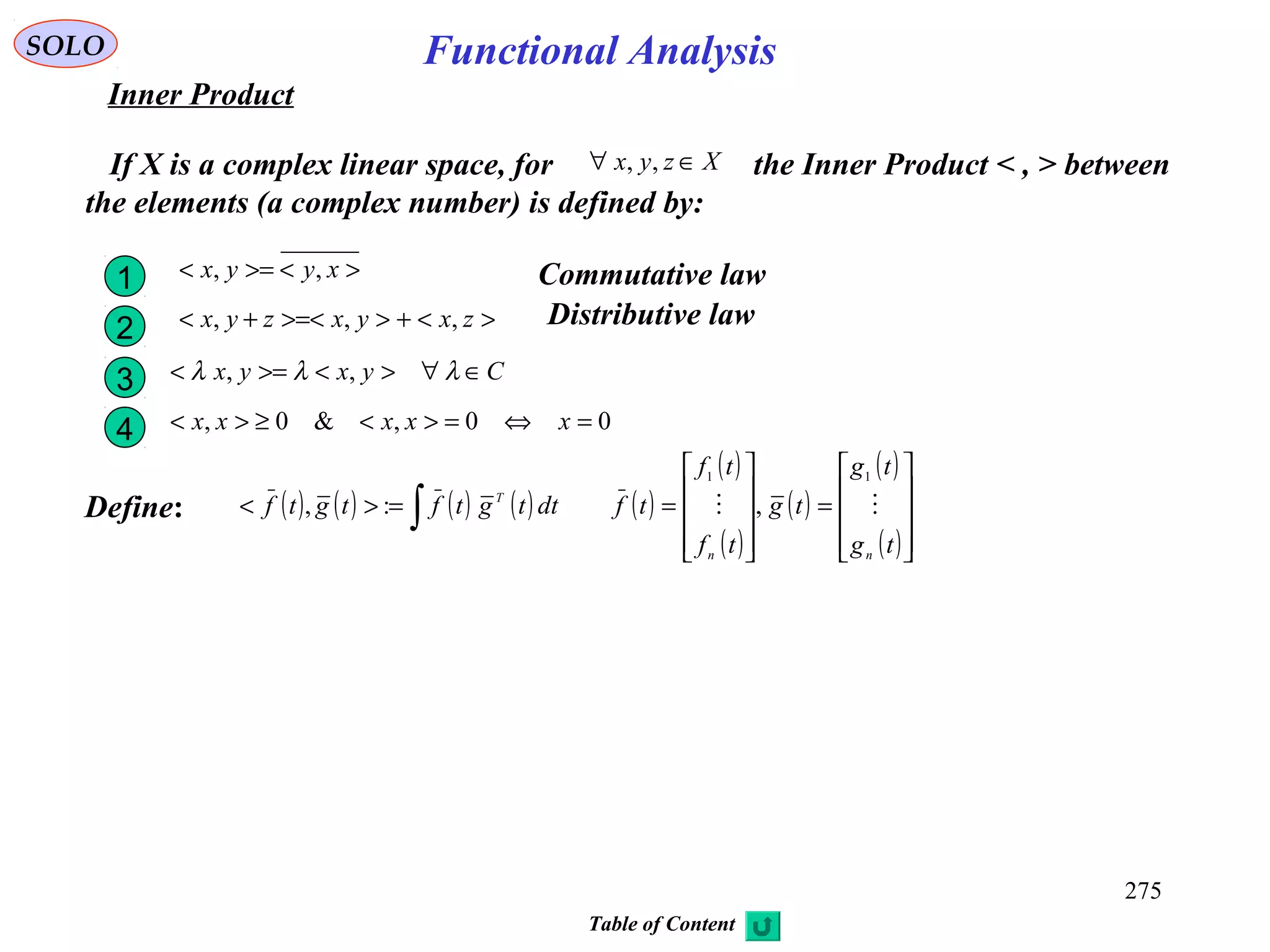 275
Functional AnalysisSOLO
Inner Product
If X is a complex linear space, for the Inner Product < , > between
the elements (a complex number) is defined by:
Xzyx ∈∀ ,,
><>=< xyyx ,,1 Commutative law
><+>>=<+< zxyxzyx ,,,2 Distributive law
Cyxyx ∈∀><>=< λλλ ,,3
00,&0, =⇔=><≥>< xxxxx4
Define: ( ) ( ) ( ) ( ) ( )
( )
( )
( )
( )
( )









=










==>< ∫
tg
tg
tg
tf
tf
tfdttgtftgtf
nn
T

11
,:,
Table of Content
 