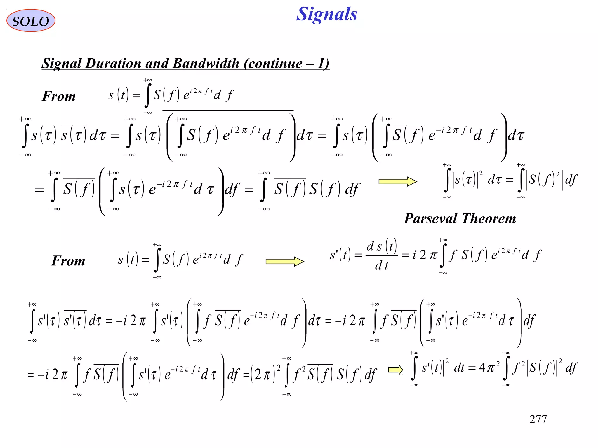 277
Signals
( ) ( )∫
+∞
∞−
= fdefSts tfi π2
SOLO
Signal Duration and Bandwidth (continue – 1)
( ) ( ) ( ) ( ) ( ) ( )
( ) ( ) ( ) ( )∫∫ ∫
∫ ∫∫ ∫∫
∞+
∞−
∞+
∞−
∞+
∞−
−
∞+
∞−
∞+
∞−
−
∞+
∞−
∞+
∞−
∞+
∞−
=







=








=







=
dffSfSdfdesfS
dfdefSsdfdefSsdss
tfi
tfitfi
ττ
τττττττ
π
ππ
2
22
( ) ( )∫
+∞
∞−
= fdefSts tfi π2 ( ) ( ) ( )∫
+∞
∞−
== fdefSfi
td
tsd
ts tfi π
π 2
2'
( ) ( ) ( ) ( ) ( ) ( )
( ) ( ) ( ) ( ) ( )∫∫ ∫
∫ ∫∫ ∫∫
∞+
∞−
∞+
∞−
∞+
∞−
−
+∞
∞−
+∞
∞−
−
+∞
∞−
+∞
∞−
−
+∞
∞−
=







−=








−=







−=
dffSfSfdfdesfSfi
dfdesfSfidfdefSfsidss
tfi
tfitfi
222
22
2'2
'2'2''
πττπ
ττπττπτττ
π
ππ
( ) ( )∫∫
+∞
∞−
+∞
∞−
= dffSds
22
ττ
Parseval Theorem
From
From
( ) ( )∫∫
+∞
∞−
+∞
∞−
= dffSfdtts
2222
4' π
 