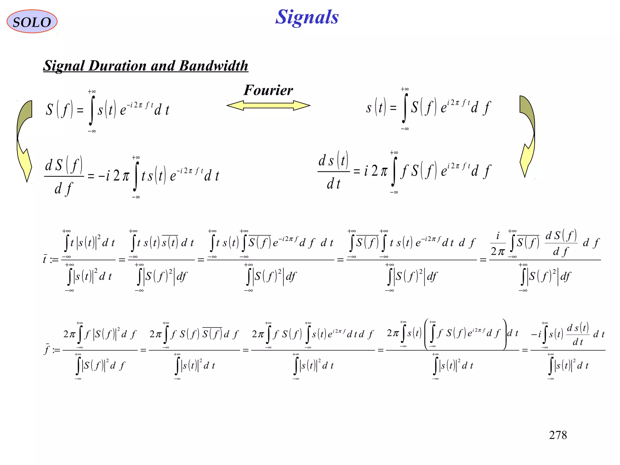 278
Signals
( )
( )
( ) ( )
( )
( ) ( )
( )
( ) ( )
( )
( ) ( )
( )∫
∫
∫
∫ ∫
∫
∫ ∫
∫
∫
∫
∫
∞+
∞−
+∞
∞−
∞+
∞−
+∞
∞−
+∞
∞−
−
∞+
∞−
+∞
∞−
+∞
∞−
−
∞+
∞−
+∞
∞−
∞+
∞−
+∞
∞−
=====
dffS
fd
fd
fSd
fS
i
dffS
fdtdetstfS
dffS
tdfdefStst
dffS
tdtstst
tdts
tdtst
t
fifi
22
2
2
2
22
2
2
:
π
ππ
SOLO
Signal Duration and Bandwidth
( ) ( )∫
+∞
∞−
−
= tdetsfS tfi π2
( ) ( )∫
+∞
∞−
= fdefSts tfi π2
Fourier
( ) ( )∫
+∞
∞−
−
−= tdetsti
fd
fSd tfi π
π 2
2
( ) ( )∫
+∞
∞−
= fdefSfi
td
tsd tfi π
π 2
2
( )
( )
( ) ( )
( )
( ) ( )
( )
( ) ( )
( )
( ) ( )
( )∫
∫
∫
∫ ∫
∫
∫ ∫
∫
∫
∫
∫
∞+
∞−
+∞
∞−
∞+
∞−
+∞
∞−
+∞
∞−
∞+
∞−
+∞
∞−
+∞
∞−
∞+
∞−
+∞
∞−
∞+
∞−
+∞
∞−
−
=








====
tdts
td
td
tsd
tsi
tdts
tdfdefSfts
tdts
fdtdetsfSf
tdts
fdfSfSf
fdfS
fdfSf
f
fifi
22
2
2
2
22
2
2222
:
ππ
ππππ
 