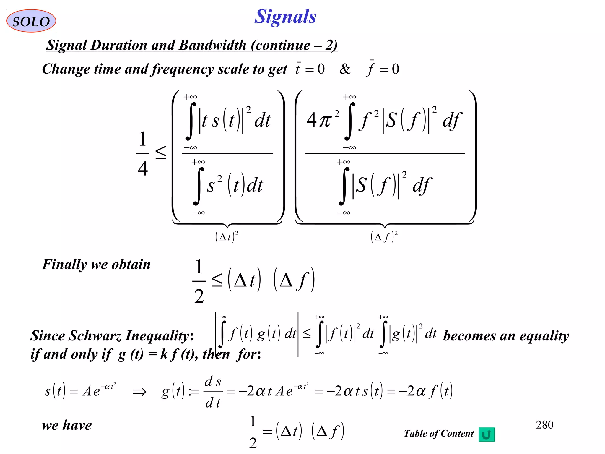 280
SignalsSOLO
Signal Duration and Bandwidth (continue – 2)
( )
( )
( )
( )
( )
( )
    
22
2
222
2
2
4
4
1
ft
dffS
dffSf
dtts
dttst
∆
∞+
∞−
+∞
∞−
∆
∞+
∞−
+∞
∞−




























≤
∫
∫
∫
∫ π
Finally we obtain
( ) ( )ft ∆∆≤
2
1
0&0 == ftChange time and frequency scale to get
Since Schwarz Inequality: becomes an equality
if and only if g (t) = k f (t), then for:
( ) ( ) ( ) ( )∫∫∫
+∞
∞−
+∞
∞−
+∞
∞−
≤ dttgdttfdttgtf
22
( ) ( ) ( ) ( )tftsteAt
td
sd
tgeAts tt
ααα αα
222:
22
−=−=−==⇒= −−
we have ( ) ( )ft ∆∆=
2
1
Table of Content
 