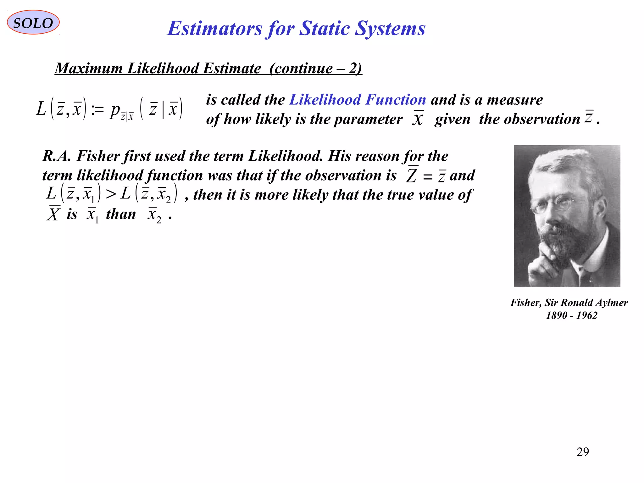 29
SOLO
Maximum Likelihood Estimate (continue – 2)
( ) ( )xzpxzL xz |:, |=
is called the Likelihood Function and is a measure
of how likely is the parameter given the observation .x z
Estimators for Static Systems
Fisher, Sir Ronald Aylmer
1890 - 1962
R.A. Fisher first used the term Likelihood. His reason for the
term likelihood function was that if the observation is and
, then it is more likely that the true value of
is than .
zZ =
( ) ( )21 ,, xzLxzL >
1x 2xX
 