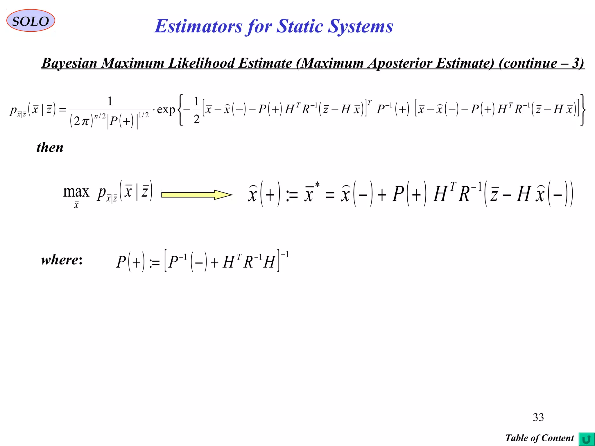 33
SOLO
Bayesian Maximum Likelihood Estimate (Maximum Aposterior Estimate) (continue – 3)
then
where: ( ) ( )[ ] 111
:
−−−
+−=+ HRHPP T
( )
( ) ( )
( ) ( ) ( )[ ] ( ) ( ) ( ) ( )[ ]






−+−−−+−+−−−−⋅
+
= −−−
xHzRHPxxPxHzRHPxx
P
zxp TTT
nzx
111
2/12/|
2
1
exp
2
1
|

π
( )zxp zx
x
|max | ( ) ( ) ( ) ( )( )−−++−==+ −
xHzRHPxxx T  1*
:
Table of Content
Estimators for Static Systems
 