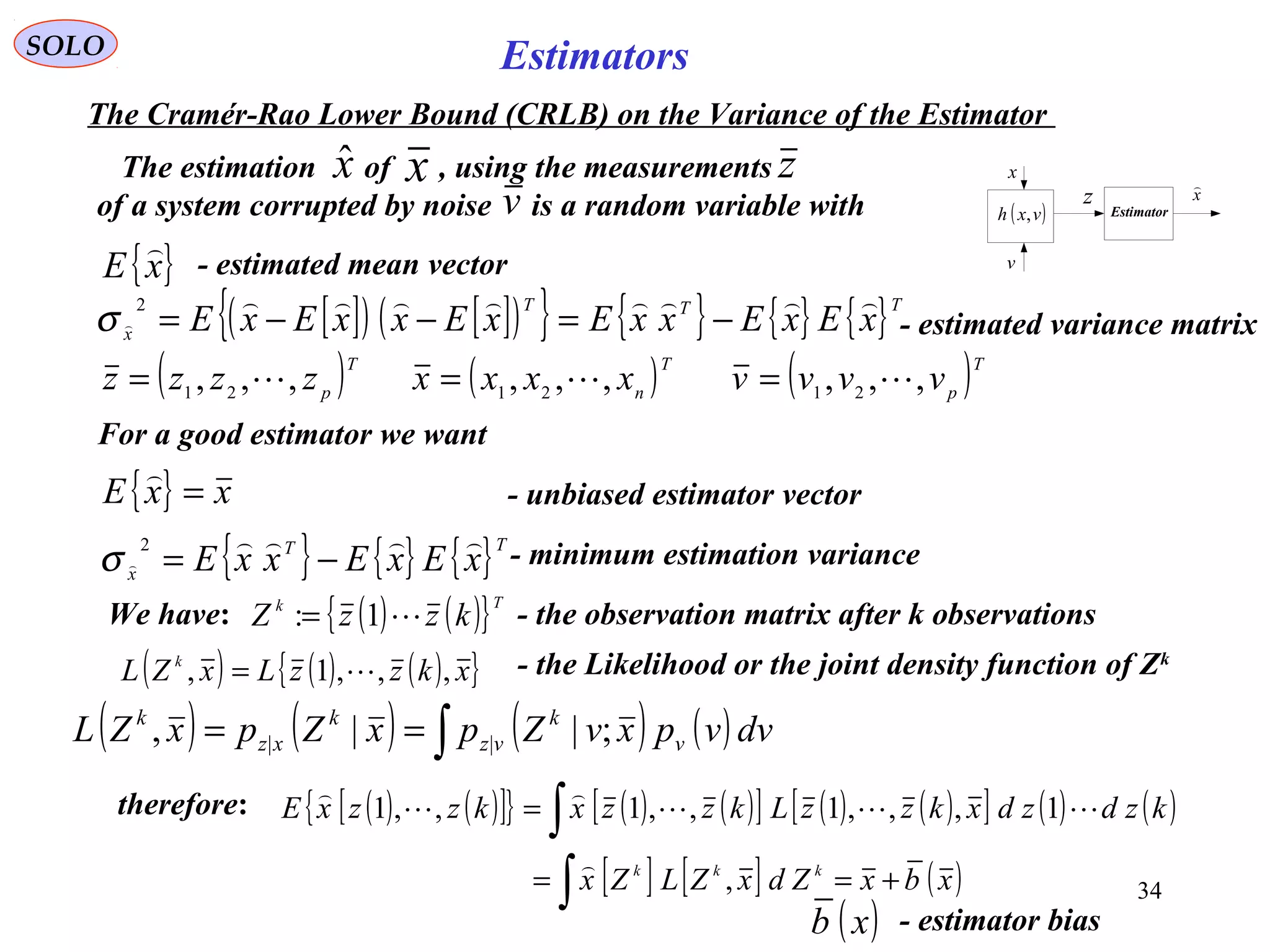 34
Estimators
v
( )vxh ,
z
x
Estimator
x

SOLO
The Cramér-Rao Lower Bound (CRLB) on the Variance of the Estimator
{ }xE

- estimated mean vector
[ ]( ) [ ]( ){ } { } { } { }TTT
x xExExxExExxExE

 −=−−=
2
σ - estimated variance matrix
For a good estimator we want
{ } xxE =

- unbiased estimator vector
{ } { } { }TT
x xExExxE

 −=
2
σ - minimum estimation variance
( ) ( ){ }Tk
kzzZ 1:= - the observation matrix after k observations
( ) ( ) ( ){ }xkzzLxZL k
,,,1, = - the Likelihood or the joint density function of Zk
We have:
( )T
pzzzz ,,, 21 = ( )T
n
xxxx ,,, 21
= ( )T
pvvvv ,,, 21 =
The estimation of , using the measurements
of a system corrupted by noise is a random variable with
xˆ x z
v
( ) ( ) ( ) ( )∫== dvvpxvZpxZpxZL v
k
vz
k
xz
k
;||, ||
( ) ( )[ ]{ } ( ) ( )[ ] ( ) ( )[ ] ( ) ( )
[ ] [ ] ( )xbxZdxZLZx
kzdzdxkzzLkzzxkzzxE
kkk
+==
=
∫
∫
,
1,,,1,,1,,1





- estimator bias( )xb
therefore:
 