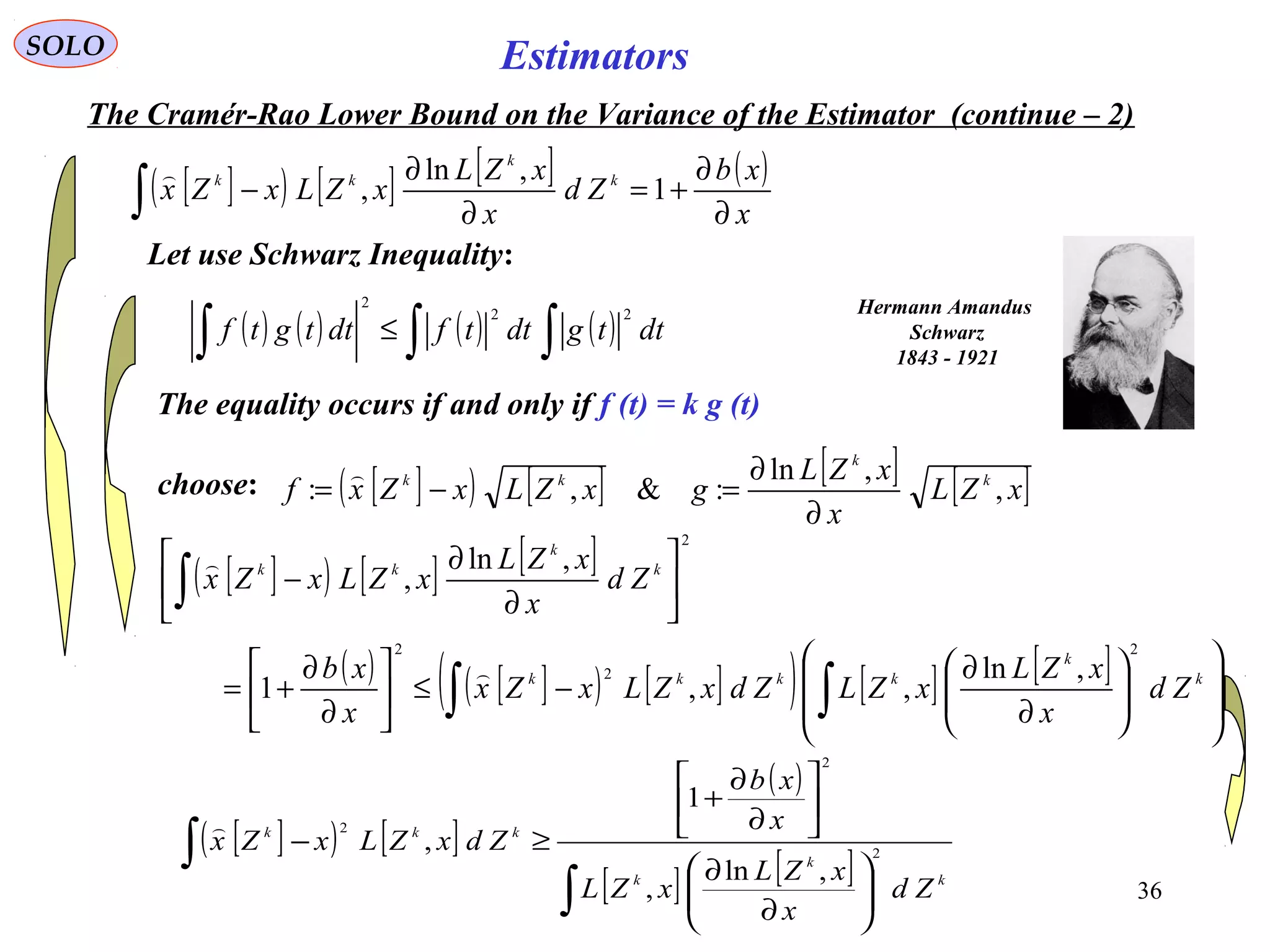 36
EstimatorsSOLO
The Cramér-Rao Lower Bound on the Variance of the Estimator (continue – 2)
[ ]( ) [ ] [ ] ( )
x
xb
Zd
x
xZL
xZLxZx k
k
kk
∂
∂
+=
∂
∂
−∫ 1
,ln
,

Hermann Amandus
Schwarz
1843 - 1921
Let use Schwarz Inequality:
( ) ( ) ( ) ( )∫∫∫ ≤ dttgdttfdttgtf
22
2
The equality occurs if and only if f (t) = k g (t)
[ ]( ) [ ] [ ] [ ]xZL
x
xZL
gxZLxZxf k
k
kk
,
,ln
:&,:
∂
∂
=−=
choose:
[ ]( ) [ ] [ ]
( ) [ ]( ) [ ]( ) [ ] [ ]














∂
∂
−≤





∂
∂
+=






∂
∂
−
∫∫
∫
k
k
kkkk
k
k
kk
Zd
x
xZL
xZLZdxZLxZx
x
xb
Zd
x
xZL
xZLxZx
2
2
2
2
,ln
,,1
,ln
,


[ ]( ) [ ]
( )
[ ] [ ]
∫
∫






∂
∂






∂
∂
+
≥−
k
k
k
kkk
Zd
x
xZL
xZL
x
xb
ZdxZLxZx 2
2
2
,ln
,
1
,

 